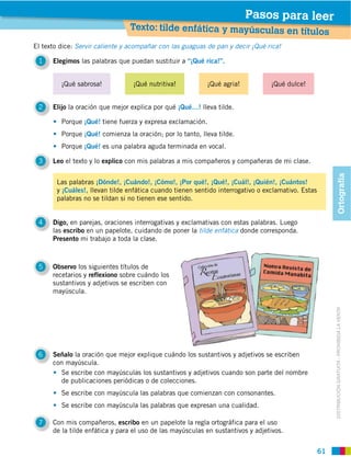 Pasos para leer
                                Texto: tilde enfática y mayúsculas en títu
                                                                                                los
El texto dice: Servir caliente y acompañar con las guaguas de pan y decir ¡Qué rica!

 1    Elegimos las palabras que puedan sustituir a “¡Qué rica!”.


         ¡Qué sabrosa!           ¡Qué nutritiva!           ¡Qué agria!           ¡Qué dulce!


 2    Elijo la oración que mejor explica por qué ¡Qué…! lleva tilde.

         Porque ¡Qué! tiene fuerza y expresa exclamación.
         Porque ¡Qué! comienza la oración; por lo tanto, lleva tilde.
         Porque ¡Qué! es una palabra aguda terminada en vocal.

 3    Leo el texto y lo explico con mis palabras a mis compañeros y compañeras de mi clase.




                                                                                                         Ortografía
       Las palabras ¡Dónde!, ¡Cuándo!, ¡Cómo!, ¡Por qué!, ¡Qué!, ¡Cuál!, ¡Quién!, ¡Cuántos!
       y ¡Cuáles!, llevan tilde enfática cuando tienen sentido interrogativo o exclamativo. Estas
       palabras no se tildan si no tienen ese sentido.


 4    Digo, en parejas, oraciones interrogativas y exclamativas con estas palabras. Luego
      las escribo en un papelote, cuidando de poner la tilde enfática donde corresponda.
      Presento mi trabajo a toda la clase.



 5    Observo los siguientes títulos de
      recetarios y reflexiono sobre cuándo los
      sustantivos y adjetivos se escriben con
      mayúscula.




                                                                                                         DISTRIBUCIÓN GRATUITA ­ PROHIBIDA LA VENTA


 6    Señalo la oración que mejor explique cuándo los sustantivos y adjetivos se escriben
      con mayúscula.
        Se escribe con mayúsculas los sustantivos y adjetivos cuando son parte del nombre
        de publicaciones periódicas o de colecciones.
         Se escribe con mayúscula las palabras que comienzan con consonantes.
         Se escribe con mayúscula las palabras que expresan una cualidad.

 7    Con mis compañeros, escribo en un papelote la regla ortográfica para el uso
      de la tilde enfática y para el uso de las mayúsculas en sustantivos y adjetivos.


                                                                                                    61
 