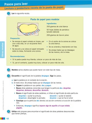 Pasos para leer
                                                                                                                  de papel
                                                    Lectura y poslectura: receta de la pasta
                                                      1    Leo la siguiente receta.


                                                                                      Pasta de papel para modelar
                                                                                                         Ingredientes:
                                                                                                         350 gramos de cola blanca
                                                                                                         50 hojas dobles de periódico
                                                                                                         tamaño tabloide
                                                                                                         200 gramos de tiza en polvo
                                                          Preparación:
                                                            Se remoja el papel cortado en trozos, por       En el centro de la corona se coloca
                                                            uno o dos días, en un recipiente lleno          la cola blanca.
Otras recetas




                                                            de agua.
                                                                                                            Se va uniendo y mezclando con tiza.
                                                            Se escurre y se coloca el papel remojado
                                                                                                            Se amasa hasta que se despegue
                                                            sobre la mesa, formando una corona.
                                                                                                            de las manos y de la mesa.

                                                          Recomendaciones:
                                                            Si la pasta queda muy blanda, colocar un poco de más de tiza.
                                                            Si, por el contrario, queda muy dura, colocar un poco más de cola.



                                                      2    Nombro varios objetos que puedo hacer con este tipo de masa.


                                                      3    Encuentro el significado de la palabra despegue. Sigo los pasos.

                                                           a. Leo la palabra en el contexto de la oración.
       DISTRIBUCIÓN GRATUITA ­ PROHIBIDA LA VENTA




                                                           b. El texto dice: Se amasa hasta que se despegue de las manos.
                                                                 Separo la palabra en sus partes: des y pegue.
                                                                 Busco otras palabras conocidas que tengan la partícula des: despintar,
                                                                 despeinar, deshacer, desconfiar, desvestir.
                                                                 Busco el significado de estas palabras, e infiero el significado de esta partícula:
                                                                   despintar = quitar la pintura;            desvestir = quitar el vestido
                                                                   despeinar= desarreglar lo peinado;        desamor = que se fue el amor
                                                                 Concluyo que la partícula des denota una acción contraria a la acción de la palabra
                                                                 raíz.
                                                                 Entonces, despegue significa separar algo de aquello a lo que estaba
                                                                 pegado.

                                                      4    Utilizo este proceso para encontrar el significado de otras palabras desconocidas
                                                           que tienen prefijos.

                                                     62
 