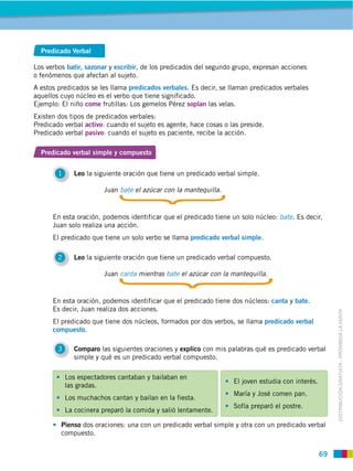 Predicado Verbal

Los verbos batir, sazonar y escribir, de los predicados del segundo grupo, expresan acciones
o fenómenos que afectan al sujeto.
A estos predicados se les llama predicados verbales. Es decir, se llaman predicados verbales
aquellos cuyo núcleo es el verbo que tiene significado.
Ejemplo: El niño come frutillas: Los gemelos Pérez soplan las velas.
Existen dos tipos de predicados verbales:
Predicado verbal activo: cuando el sujeto es agente, hace cosas o las preside.
Predicado verbal pasivo: cuando el sujeto es paciente, recibe la acción.

  Predicado verbal simple y compuesto


        1      Leo la siguiente oración que tiene un predicado verbal simple.

                         Juan bate el azúcar con la mantequilla.


      En esta oración, podemos identificar que el predicado tiene un solo núcleo: bate. Es decir,
      Juan solo realiza una acción.
      El predicado que tiene un solo verbo se llama predicado verbal simple.

        2      Leo la siguiente oración que tiene un predicado verbal compuesto.

                         Juan canta mientras bate el azúcar con la mantequilla.


      En esta oración, podemos identificar que el predicado tiene dos núcleos: canta y bate.
      Es decir, Juan realiza dos acciones.



                                                                                                         DISTRIBUCIÓN GRATUITA ­ PROHIBIDA LA VENTA
      El predicado que tiene dos núcleos, formados por dos verbos, se llama predicado verbal
      compuesto.

        3      Comparo las siguientes oraciones y explico con mis palabras qué es predicado verbal
               simple y qué es un predicado verbal compuesto.

            Los espectadores cantaban y bailaban en
                                                                    El joven estudia con interés.
            las gradas.
                                                                    María y José comen pan.
            Los muchachos cantan y bailan en la fiesta.
                                                                    Sofía preparó el postre.
            La cocinera preparó la comida y salió lentamente.

         Pienso dos oraciones: una con un predicado verbal simple y otra con un predicado verbal
         compuesto.


                                                                                                    69
 