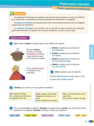 Pasos para escribir
                                                             Texto: palabras homófonas

     Para recordar
    Las palabras homónimas son aquellas cuya pronunciación es igual o similar pero difieren
 en su significado. Las palabras homónimas pueden ser homófonas u homógrafas.
     Las palabras homófonas son aquellas que tienen la misma pronunciación pero su ortografía
 y significado son diferentes.
    Las palabras homógrafas son aquellas que se escriben de igual manera pero presentan
 significado diferente; en español, son siempre homófonas, es decir, suenan igual.



 Palabras homófonas


1    Leo el texto y pienso los significados de las palabras en negrita.

                                                   a. Señalo la palabra que se relaciona




                                                                                                             Ortografía
                     Mientras hiervas                 con ebullición.
                     el caldo, pica todas
                     las hierbas aromáticas.       b. Señalo la palabra que se relaciona
                     Luego ponlas a cocer             con planta.
                     con un poco de cebolla.       c. Señalo la palabra que se relaciona
                                                      con la acción del fuego.
                                                   d. Señalo la palabra que se relaciona
                                                      con unir con hilo.
                     No es necesario coser
                     el dobladillo a las
                     servilletas.                    2    Elijo la palabra que corresponde.

                                                   Cuando (hierva-hierba) la sopa, poner la sal.
                                                   La vaca come (hierba- hierva).




                                                                                                        DISTRIBUCIÓN GRATUITA ­ PROHIBIDA LA VENTA
3    Formulo una oración con cada palabra homófona.


Hola: saludo familiar.             Grabe: captar y almacenar        Huso: instrumento que sirve
Ola: onda que se forma en          imágenes o sonidos en un         para hilar.
la superficie del mar.             disco.                           Uso: acción y efecto de usar.
                                   Grave: enfermo de cuidado.



4    Con una pareja leo las palabras. Averiguo sus significados y escribo una oración para cada
     palabra en un papelote. Presento el trabajo al resto de compañeros.

tuvo – tubo          bazo – vaso          hecho – echo          honda – onda        sabia – savia


                                                                                                   73
 