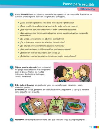 Pasos para escribir
                                                                                 Publicación
1            escribir la receta tomando en cuenta las sugerencias para mejorarla. Además de su
    claridad, presto especial atención a la gramática y ortografía.


          ¿Cada oración expresa una idea clara (tiene sujeto y predicado)?
          ¿Cada oración tiene el número y persona del verbo en forma correcta?
          ¿Las oraciones con predicado nominal están claramente redactadas?
          ¿Las oraciones que tienen predicado verbal simple y predicado verbal compuesto
          están claras?
          ¿Se utiliza correctamente los adjetivos connotativos?
          ¿Se utiliza correctamente los adjetivos demostrativos?
          ¿Se emplea adecuadamente los adjetivos numerales?
          ¿Las palabras tienen la tilde ortográfica que les corresponde?
          ¿Están bien escritas las palabras con sonido /j/?
          ¿Están bien escritas las palabras homófonas, según su significado?




2   Elijo un soporte adecuado (hoja resistente)
    me pongo de acuerdo con mis compañeros
    sobre el diseño final de las recetas
    (márgenes, donde ubicar la imagen,
    tamaño de la letra).



3   Entre todos ordenamos las recetas de todos los compañeros en categorías (sopas,
    ensaladas, postres,...)



                                                                                                  DISTRIBUCIÓN GRATUITA ­ PROHIBIDA LA VENTA
    Elaboramos un índice, pensamos en un título atractivo, preparamos la tapa y lo armamos
    como pequeño libro o revista.




4   Realizamos varias copias del Recetario para que cada uno tenga su propio ejemplar.



                                                                                             75
 