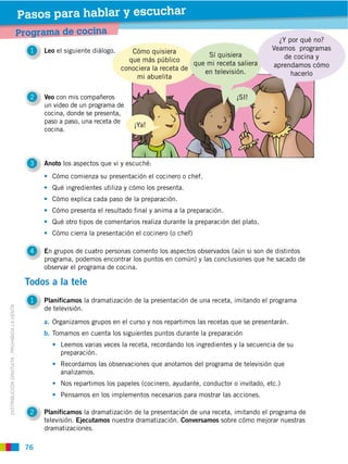Pasos para hablar y escuchar
                                             Programa de cocina
                                                                                                                                    ¿Y por qué no?
                                               1   Leo el siguiente diálogo.      Cómo quisiera           Sí quisiera                de cocina y
                                                                                 que más público      que mi receta saliera
                                                                               conociera la receta de                             aprendamos cómo
                                                                                                         en televisión.                hacerlo
                                                                                    mi abuelita

                                               2   Veo con mis compañeros                                              ¡SI!
                                                   un video de un programa de
                                                   cocina, donde se presenta,
                                                   paso a paso, una receta de
                                                                                    ¡Ya!
                                                   cocina.




                                               3   Anoto los aspectos que vi y escuché:
                                                        Cómo comienza su presentación el cocinero o chef.
                                                        Qué ingredientes utiliza y cómo los presenta.
                                                        Cómo explica cada paso de la preparación.
                                                        Cómo presenta el resultado final y anima a la preparación.
                                                        Qué otro tipos de comentarios realiza durante la preparación del plato.
                                                        Cómo cierra la presentación el cocinero (o chef)

                                               4   En grupos de cuatro personas comento los aspectos observados (aún si son de distintos
                                                   programa, podemos encontrar los puntos en común) y las conclusiones que he sacado de
                                                   observar el programa de cocina.

                                              Todos a la tele
                                               1   Planificamos la dramatización de la presentación de una receta, imitando el programa
                                                   de televisión.
DISTRIBUCIÓN GRATUITA ­ PROHIBIDA LA VENTA




                                                   a.
                                                   b. Tomamos en cuenta los siguientes puntos durante la preparación
                                                          Leemos varias veces la receta, recordando los ingredientes y la secuencia de su
                                                          preparación.
                                                          Recordamos las observaciones que anotamos del programa de televisión que
                                                          analizamos.
                                                          Nos repartimos los papeles (cocinero, ayudante, conductor o invitado, etc.)
                                                          Pensamos en los implementos necesarios para mostrar las acciones.

                                               2   Planificamos la dramatización de la presentación de una receta, imitando el programa de
                                                   televisión. Ejecutamos nuestra dramatización. Conversamos sobre cómo mejorar nuestras
                                                   dramatizaciones.

                                              76
 