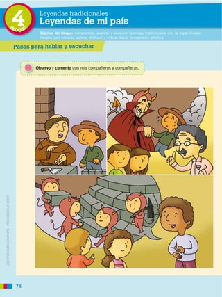 BL
                                             4
                                             OQUE
                                                         Leyendas tradicionales
                                                         Leyendas de mi país
                                                         Objetivo del bloque: comprender, analizar y producir leyendas tradicionales con la especificidad
                                                         literaria para conocer, valorar, disfrutar y criticar desde la expresión artística.

                                             Pasos para hablar y escuchar


                                                    1   Observo y comento con mis compañeros y compañeras.
DISTRIBUCIÓN GRATUITA ­ PROHIBIDA LA VENTA




                                             78
 