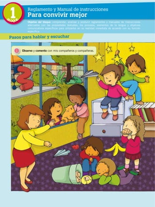 BL
                                             1
                                             OQUE
                                                        Reglamento y Manual de instrucciones
                                                        Para convivir mejor
                                                        Objetivo del bloque: comprender, analizar y producir reglamentos y manuales de instrucciones
                                                        adecuados con las propiedades textuales, los procesos, elementos de la lengua y objetivos
                                                        comunicativos específicos para utilizarlos en su realidad inmediata de acuerdo con su función
                                                        específica.

                                             Pasos para hablar y escuchar


                                                 1   Observo y comento con mis compañeros y compañeras.




                                                                               ***Texto que explica la ilustración***
DISTRIBUCIÓN GRATUITA ­ PROHIBIDA LA VENTA




                                             8
 