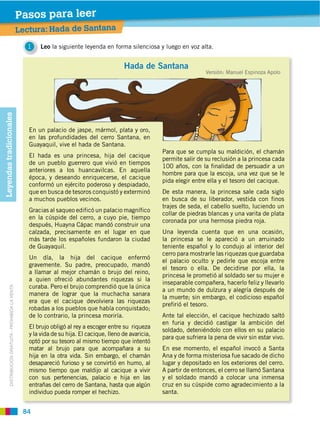 Pasos para leer
                                                        Prelectura da de Santana
                                                        Lectura: Ha
                                                          1    Leo la siguiente leyenda en forma silenciosa y luego en voz alta.


                                                                                                   Hada de Santana
                                                                                                                                   Versión: Manuel Espinoza Apolo
Leyendas tradicionales




                                                           En un palacio de jaspe, mármol, plata y oro,
                                                           en las profundidades del cerro Santana, en
                                                           Guayaquil, vive el hada de Santana.
                                                                                                                  Para que se cumpla su maldición, el chamán
                                                           El hada es una princesa, hija del cacique
                                                                                                                  permite salir de su reclusión a la princesa cada
                                                           de un pueblo guerrero que vivió en tiempos
                                                                                                                  100 años, con la finalidad de persuadir a un
                                                           anteriores a los huancavilcas. En aquella
                                                                                                                  hombre para que la escoja, una vez que se le
                                                           época, y deseando enriquecerse, el cacique
                                                                                                                  pida elegir entre ella y el tesoro del cacique.
                                                           conformó un ejército poderoso y despiadado,
                                                           que en busca de tesoros conquistó y exterminó          De esta manera, la princesa sale cada siglo
                                                           a muchos pueblos vecinos.                              en busca de su liberador, vestida con finos
                                                                                                                  trajes de seda, el cabello suelto, luciendo un
                                                           Gracias al saqueo edificó un palacio magnífico
                                                                                                                  collar de piedras blancas y una varita de plata
                                                           en la cúspide del cerro, a cuyo pie, tiempo
                                                                                                                  coronada por una hermosa piedra roja.
                                                           después, Huayna Cápac mandó construir una
                                                           calzada, precisamente en el lugar en que               Una leyenda cuenta que en una ocasión,
                                                           más tarde los españoles fundaron la ciudad             la princesa se le apareció a un arruinado
                                                           de Guayaquil.                                          teniente español y lo condujo al interior del
                                                                                                                  cerro para mostrarle las riquezas que guardaba
                                                           Un día, la hija del cacique enfermó
                                                                                                                  el palacio oculto y pedirle que escoja entre
                                                           gravemente. Su padre, preocupado, mandó
                                                                                                                  el tesoro o ella. De decidirse por ella, la
                                                           a llamar al mejor chamán o brujo del reino,
                                                                                                                  princesa le prometió al soldado ser su mujer e
                                                           a quien ofreció abundantes riquezas si la
                                                                                                                  inseparable compañera, hacerlo feliz y llevarlo
                                                           curaba. Pero el brujo comprendió que la única
           DISTRIBUCIÓN GRATUITA ­ PROHIBIDA LA VENTA




                                                                                                                  a un mundo de dulzura y alegría después de
                                                           manera de lograr que la muchacha sanara
                                                                                                                  la muerte; sin embargo, el codicioso español
                                                           era que el cacique devolviera las riquezas
                                                                                                                  prefirió el tesoro.
                                                           robadas a los pueblos que había conquistado;
                                                           de lo contrario, la princesa moriría.                  Ante tal elección, el cacique hechizado saltó
                                                                                                                  en furia y decidió castigar la ambición del
                                                           El brujo obligó al rey a escoger entre su riqueza
                                                                                                                  soldado, deteniéndolo con ellos en su palacio
                                                           y la vida de su hija. El cacique, lleno de avaricia,
                                                                                                                  para que sufriera la pena de vivir sin estar vivo.
                                                           optó por su tesoro al mismo tiempo que intentó
                                                           matar al brujo para que acompañara a su                En ese momento, el español invocó a Santa
                                                           hija en la otra vida. Sin embargo, el chamán           Ana y de forma misteriosa fue sacado de dicho
                                                           desapareció furioso y se convirtió en humo, al         lugar y depositado en los exteriores del cerro.
                                                           mismo tiempo que maldijo al cacique a vivir            A partir de entonces, el cerro se llamó Santana
                                                           con sus pertenencias, palacio e hija en las            y el soldado mandó a colocar una inmensa
                                                           entrañas del cerro de Santana, hasta que algún         cruz en su cúspide como agradecimiento a la
                                                           individuo pueda romper el hechizo.                     santa.


                                                         84
 