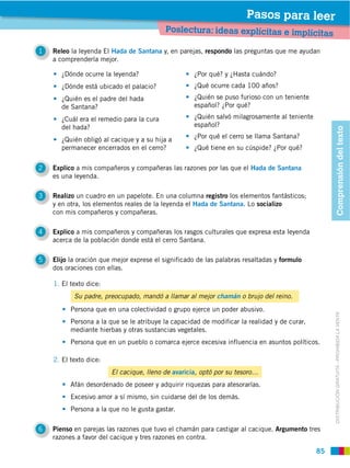 Pasos para leer
                                           Poslectura: ideas explícitas e implícitas

1   Releo la leyenda El Hada de Santana y, en parejas, respondo las preguntas que me ayudan
    a comprenderla mejor.

       ¿Dónde ocurre la leyenda?                    ¿Por qué? y ¿Hasta cuándo?
       ¿Dónde está ubicado el palacio?              ¿Qué ocurre cada 100 años?
       ¿Quién es el padre del hada                  ¿Quién se puso furioso con un teniente
       de Santana?                                  español? ¿Por qué?

       ¿Cuál era el remedio para la cura            ¿Quién salvó milagrosamente al teniente
       del hada?                                    español?




                                                                                                   Comprensión del texto
       ¿Quién obligó al cacique y a su hija a       ¿Por qué el cerro se llama Santana?
       permanecer encerrados en el cerro?           ¿Qué tiene en su cúspide? ¿Por qué?

2   Explico a mis compañeros y compañeras las razones por las que el Hada de Santana
    es una leyenda.

3   Realizo un cuadro en un papelote. En una columna registro los elementos fantásticos;
    y en otra, los elementos reales de la leyenda el Hada de Santana. Lo socializo
    con mis compañeros y compañeras.

4   Explico a mis compañeros y compañeras los rasgos culturales que expresa esta leyenda
    acerca de la población donde está el cerro Santana.

5   Elijo la oración que mejor exprese el significado de las palabras resaltadas y formulo
    dos oraciones con ellas.

    1. El texto dice:
           Su padre, preocupado, mandó a llamar al mejor chamán o brujo del reino.
          Persona que en una colectividad o grupo ejerce un poder abusivo.



                                                                                                   DISTRIBUCIÓN GRATUITA ­ PROHIBIDA LA VENTA
          Persona a la que se le atribuye la capacidad de modificar la realidad y de curar,
          mediante hierbas y otras sustancias vegetales.
          Persona que en un pueblo o comarca ejerce excesiva influencia en asuntos políticos.

    2. El texto dice:
                        El cacique, lleno de avaricia, optó por su tesoro…
          Afán desordenado de poseer y adquirir riquezas para atesorarlas.
          Excesivo amor a sí mismo, sin cuidarse del de los demás.
          Persona a la que no le gusta gastar.

6   Pienso en parejas las razones que tuvo el chamán para castigar al cacique. Argumento tres
    razones a favor del cacique y tres razones en contra.

                                                                                              85
 