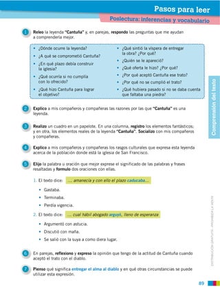 Pasos para leer
                                              Poslectura: inferencias y vocabulario

1   Releo la leyenda “Cantuña” y, en parejas, respondo las preguntas que me ayudan
    a comprenderla mejor.

       ¿Dónde ocurre la leyenda?                     ¿Qué sintió la víspera de entregar
                                                     la obra? ¿Por qué?
       ¿A qué se comprometió Cantuña?
                                                     ¿Quién se le apareció?
       ¿En qué plazo debía construir
       la iglesia?                                   ¿Qué oferta le hizo? ¿Por qué?

       ¿Qué ocurría si no cumplía                    ¿Por qué aceptó Cantuña ese trato?




                                                                                                  Comprensión del texto
       con lo ofrecido?                              ¿Por qué no se cumplió el trato?
       ¿Qué hizo Cantuña para lograr                 ¿Qué hubiera pasado si no se daba cuenta
       el objetivo?                                  que faltaba una piedra?


2   Explico a mis compañeros y compañeras las razones por las que “Cantuña” es una
    leyenda.

3   Realizo un cuadro en un papelote. En una columna, registro los elementos fantásticos;
    y en otra, los elementos reales de la leyenda “Cantuña”. Socializo con mis compañeros
    y compañeras.

4   Explico a mis compañeros y compañeras los rasgos culturales que expresa esta leyenda
    acerca de la población donde está la iglesia de San Francisco.

5   Elijo la palabra u oración que mejor exprese el significado de las palabras y frases
    resaltadas y formulo dos oraciones con ellas.

    1. El texto dice:   … amanecía y con ello el plazo caducaba…

          Gastaba.
          Terminaba.


                                                                                                  DISTRIBUCIÓN GRATUITA ­ PROHIBIDA LA VENTA
          Perdía vigencia.

    2. El texto dice:   … cual hábil abogado arguyó, lleno de esperanza

          Argumentó con astucia.
          Discutió con maña.
          Se salió con la suya a como diera lugar.


6   En parejas, reflexiono y expreso la opinión que tengo de la actitud de Cantuña cuando
    aceptó el trato con el diablo.

7   Pienso qué significa entregar el alma al diablo y en qué otras circunstancias se puede
    utilizar esta expresión.

                                                                                             89
 