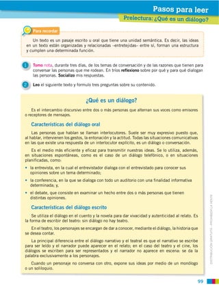 Pasos para leer
                                                        Prelectura: ¿Qué es un diálogo?

     Para recordar

   Un texto es un pasaje escrito u oral que tiene una unidad semántica. Es decir, las ideas
en un texto están organizadas y relacionadas –entretejidas– entre sí, forman una estructura
y cumplen una determinada función.


1    Tomo nota, durante tres días, de los temas de conversación y de las razones que tienen para
     conversar las personas que me rodean. En tríos reflexiono sobre por qué y para qué dialogan
     las personas. Socializo mis respuestas.

2    Leo el siguiente texto y formulo tres preguntas sobre su contenido.


                                   ¿Qué es un diálogo?
    Es el intercambio discursivo entre dos o más personas que alternan sus voces como emisores
o receptores de mensajes.

    Características del diálogo oral
    Las personas que hablan se llaman interlocutores. Suele ser muy expresivo puesto que,
al hablar, intervienen los gestos, la entonación y la actitud. Todas las situaciones comunicativas
en las que existe una respuesta de un interlocutor explícito, es un diálogo o conversación.
   Es el medio más eficiente y eficaz para transmitir nuestras ideas. Se lo utiliza, además,
en situaciones espontáneas, como es el caso de un diálogo telefónico, o en situaciones
planificadas, como:
    la entrevista, en la cual el entrevistador dialoga con el entrevistado para conocer sus
    opiniones sobre un tema determinado;
    la conferencia, en la que se dialoga con todo un auditorio con una finalidad informativa
    determinada; y,
    el debate, que consiste en examinar un hecho entre dos o más personas que tienen



                                                                                                      DISTRIBUCIÓN GRATUITA ­ PROHIBIDA LA VENTA
    distintas opiniones.

    Características del diálogo escrito
    Se utiliza el diálogo en el cuento y la novela para dar vivacidad y autenticidad al relato. Es
la forma de escribir del teatro: sin diálogo no hay teatro.
   En el teatro, los personajes se encargan de dar a conocer, mediante el diálogo, la historia que
se desea contar.
    La principal diferencia entre el diálogo narrativo y el teatral es que el narrativo se escribe
para ser leído y el narrador puede aparecer en el relato; en el caso del teatro y el cine, los
diálogos se escriben para ser representados y el narrador no aparece en escena: se da la
palabra exclusivamente a los personajes.
   Cuando un personaje no conversa con otro, expone sus ideas por medio de un monólogo
o un soliloquio.


                                                                                                 99
 