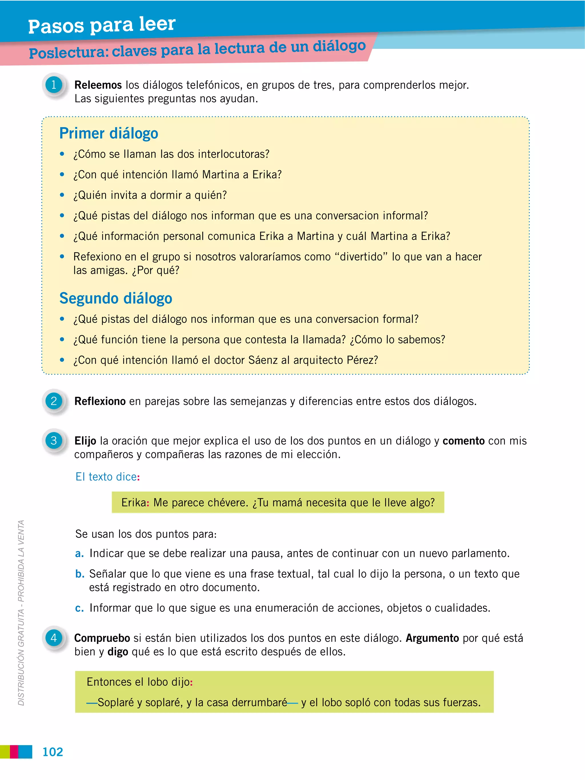 Pasos para leer
                                                                                                       diálogo
                                             Poslectura: claves para la lectura de un

                                                1     Releemos los diálogos telefónicos, en grupos de tres, para comprenderlos mejor.
                                                      Las siguientes preguntas nos ayudan.


                                                    Primer diálogo
                                                     ¿Cómo se llaman las dos interlocutoras?
                                                     ¿Con qué intención llamó Martina a Erika?
                                                     ¿Quién invita a dormir a quién?
                                                     ¿Qué pistas del diálogo nos informan que es una conversacion informal?
                                                     ¿Qué información personal comunica Erika a Martina y cuál Martina a Erika?
                                                     Refexiono en el grupo si nosotros valoraríamos como “divertido” lo que van a hacer
                                                     las amigas. ¿Por qué?

                                                    Segundo diálogo
                                                     ¿Qué pistas del diálogo nos informan que es una conversacion formal?
                                                     ¿Qué función tiene la persona que contesta la llamada? ¿Cómo lo sabemos?
                                                     ¿Con qué intención llamó el doctor Sáenz al arquitecto Pérez?


                                                2     Reflexiono en parejas sobre las semejanzas y diferencias entre estos dos diálogos.


                                                3     Elijo la oración que mejor explica el uso de los dos puntos en un diálogo y comento con mis
                                                      compañeros y compañeras las razones de mi elección.
                                                      El texto dice:

                                                               Erika: Me parece chévere. ¿Tu mamá necesita que le lleve algo?
DISTRIBUCIÓN GRATUITA ­ PROHIBIDA LA VENTA




                                                      Se usan los dos puntos para:
                                                      a. Indicar que se debe realizar una pausa, antes de continuar con un nuevo parlamento.
                                                      b. Señalar que lo que viene es una frase textual, tal cual lo dijo la persona, o un texto que
                                                         está registrado en otro documento.
                                                      c. Informar que lo que sigue es una enumeración de acciones, objetos o cualidades.

                                                4     Compruebo si están bien utilizados los dos puntos en este diálogo. Argumento por qué está
                                                      bien y digo qué es lo que está escrito después de ellos.

                                                        Entonces el lobo dijo:
                                                        —Soplaré y soplaré, y la casa derrumbaré— y el lobo sopló con todas sus fuerzas.



                                              102
 