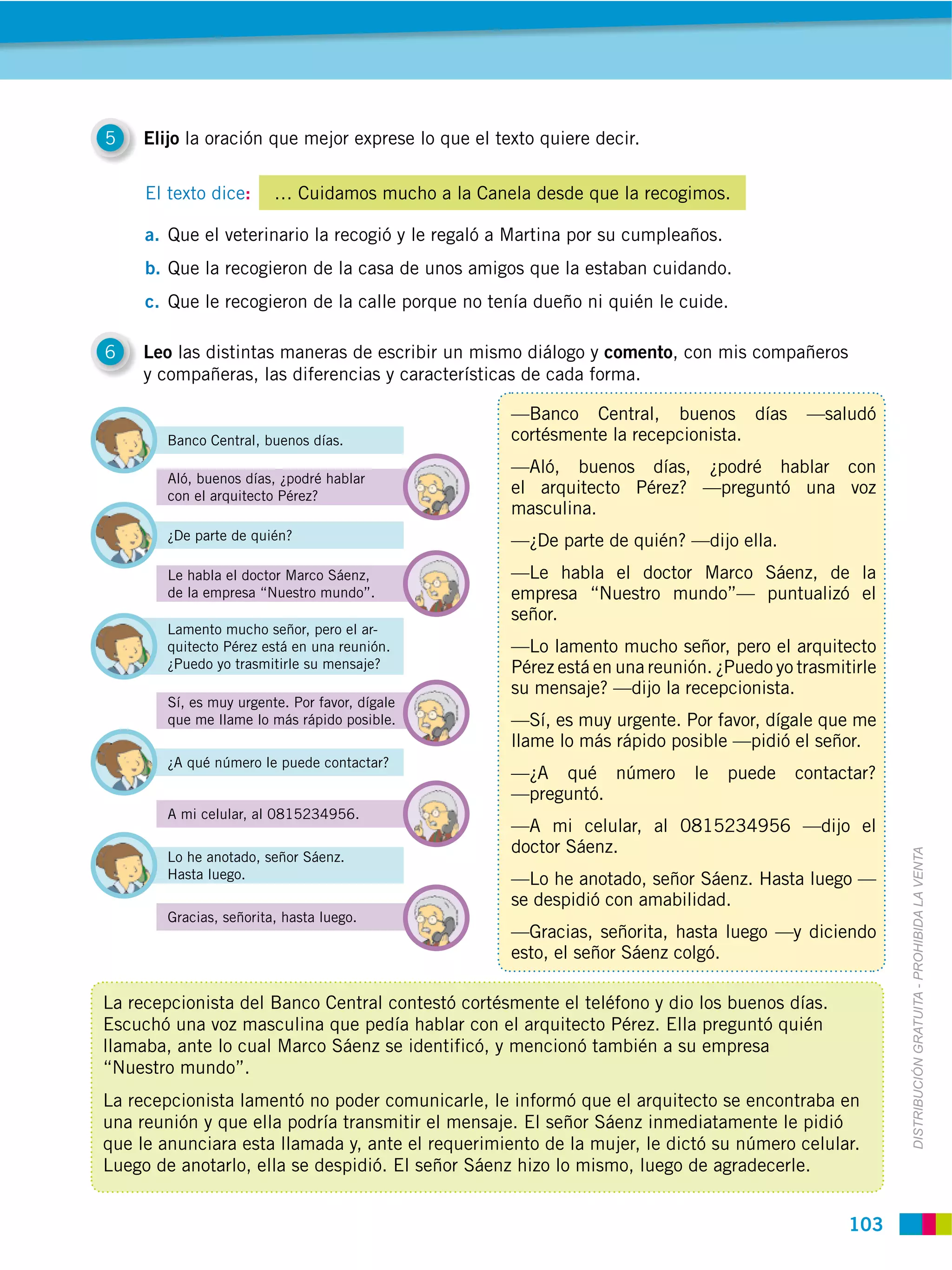 5    Elijo la oración que mejor exprese lo que el texto quiere decir.

     El texto dice:      … Cuidamos mucho a la Canela desde que la recogimos.

     a. Que el veterinario la recogió y le regaló a Martina por su cumpleaños.
     b. Que la recogieron de la casa de unos amigos que la estaban cuidando.
     c. Que le recogieron de la calle porque no tenía dueño ni quién le cuide.

6    Leo las distintas maneras de escribir un mismo diálogo y comento, con mis compañeros
     y compañeras, las diferencias y características de cada forma.

                                                    —Banco Central, buenos días           —saludó
        Banco Central, buenos días.                 cortésmente la recepcionista.
                                                    —Aló, buenos días, ¿podré hablar con
        Aló, buenos días, ¿podré hablar
        con el arquitecto Pérez?                    el arquitecto Pérez? —preguntó una voz
                                                    masculina.
        ¿De parte de quién?                         —¿De parte de quién? —dijo ella.
        Le habla el doctor Marco Sáenz,             —Le habla el doctor Marco Sáenz, de la
        de la empresa “Nuestro mundo”.              empresa “Nuestro mundo”— puntualizó el
                                                    señor.
        Lamento mucho señor, pero el ar-
        quitecto Pérez está en una reunión.         —Lo lamento mucho señor, pero el arquitecto
        ¿Puedo yo trasmitirle su mensaje?           Pérez está en una reunión. ¿Puedo yo trasmitirle
                                                    su mensaje? —dijo la recepcionista.
        Sí, es muy urgente. Por favor, dígale
        que me llame lo más rápido posible.         —Sí, es muy urgente. Por favor, dígale que me
                                                    llame lo más rápido posible —pidió el señor.
        ¿A qué número le puede contactar?
                                                    —¿A qué número          le   puede   contactar?
                                                    —preguntó.
        A mi celular, al 0815234956.
                                                    —A mi celular, al 0815234956 —dijo el
                                                    doctor Sáenz.


                                                                                                       DISTRIBUCIÓN GRATUITA ­ PROHIBIDA LA VENTA
        Lo he anotado, señor Sáenz.
        Hasta luego.                                —Lo he anotado, señor Sáenz. Hasta luego —
                                                    se despidió con amabilidad.
        Gracias, señorita, hasta luego.
                                                    —Gracias, señorita, hasta luego —y diciendo
                                                    esto, el señor Sáenz colgó.

La recepcionista del Banco Central contestó cortésmente el teléfono y dio los buenos días.
Escuchó una voz masculina que pedía hablar con el arquitecto Pérez. Ella preguntó quién
llamaba, ante lo cual Marco Sáenz se identificó, y mencionó también a su empresa
“Nuestro mundo”.
La recepcionista lamentó no poder comunicarle, le informó que el arquitecto se encontraba en
una reunión y que ella podría transmitir el mensaje. El señor Sáenz inmediatamente le pidió
que le anunciara esta llamada y, ante el requerimiento de la mujer, le dictó su número celular.
Luego de anotarlo, ella se despidió. El señor Sáenz hizo lo mismo, luego de agradecerle.


                                                                                                103
 