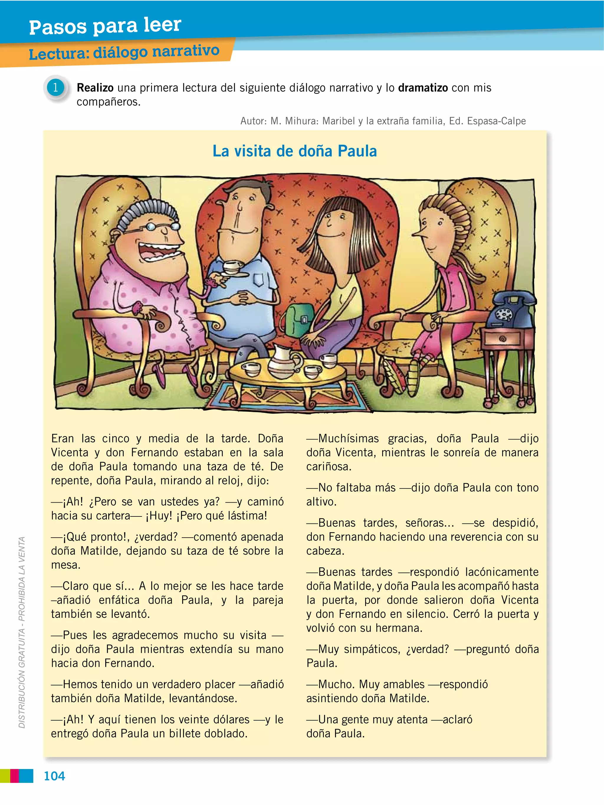Pasos para leer
                                             Lectura: diálogo narrativo

                                                1   Realizo una primera lectura del siguiente diálogo narrativo y lo dramatizo con mis
                                                    compañeros.
                                                                                    Autor: M. Mihura: Maribel y la extraña familia, Ed. Espasa-Calpe


                                                                              La visita de doña Paula




                                               Eran las cinco y media de la tarde. Doña           —Muchísimas gracias, doña Paula —dijo
                                               Vicenta y don Fernando estaban en la sala          doña Vicenta, mientras le sonreía de manera
                                               de doña Paula tomando una taza de té. De           cariñosa.
                                               repente, doña Paula, mirando al reloj, dijo:
                                                                                                  —No faltaba más —dijo doña Paula con tono
                                               —¡Ah! ¿Pero se van ustedes ya? —y caminó           altivo.
                                               hacia su cartera— ¡Huy! ¡Pero qué lástima!
                                                                                                  —Buenas tardes, señoras... —se despidió,
                                               —¡Qué pronto!, ¿verdad? —comentó apenada           don Fernando haciendo una reverencia con su
DISTRIBUCIÓN GRATUITA ­ PROHIBIDA LA VENTA




                                               doña Matilde, dejando su taza de té sobre la       cabeza.
                                               mesa.
                                                                                                  —Buenas tardes —respondió lacónicamente
                                               —Claro que sí... A lo mejor se les hace tarde      doña Matilde, y doña Paula les acompañó hasta
                                               –añadió enfática doña Paula, y la pareja           la puerta, por donde salieron doña Vicenta
                                               también se levantó.                                y don Fernando en silencio. Cerró la puerta y
                                                                                                  volvió con su hermana.
                                               —Pues les agradecemos mucho su visita —
                                               dijo doña Paula mientras extendía su mano          —Muy simpáticos, ¿verdad? —preguntó doña
                                               hacia don Fernando.                                Paula.
                                               —Hemos tenido un verdadero placer —añadió          —Mucho. Muy amables —respondió
                                               también doña Matilde, levantándose.                asintiendo doña Matilde.
                                               —¡Ah! Y aquí tienen los veinte dólares —y le       —Una gente muy atenta —aclaró
                                               entregó doña Paula un billete doblado.             doña Paula.


                                              104
 