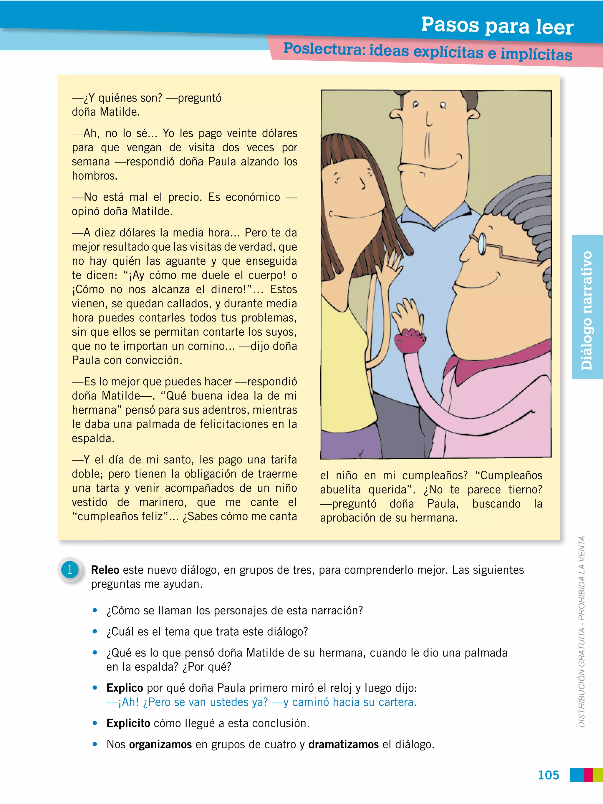 Pasos para leer
                                           Poslectura: ideas explícitas e implícitas


—¿Y quiénes son? —preguntó
doña Matilde.
—Ah, no lo sé... Yo les pago veinte dólares
para que vengan de visita dos veces por
semana —respondió doña Paula alzando los
hombros.
—No está mal el precio. Es económico —
opinó doña Matilde.
—A diez dólares la media hora... Pero te da
mejor resultado que las visitas de verdad, que




                                                                                                   Diálogo narrativo
no hay quién las aguante y que enseguida
te dicen: “¡Ay cómo me duele el cuerpo! o
¡Cómo no nos alcanza el dinero!”… Estos
vienen, se quedan callados, y durante media
hora puedes contarles todos tus problemas,
sin que ellos se permitan contarte los suyos,
que no te importan un comino... —dijo doña
Paula con convicción.
—Es lo mejor que puedes hacer —respondió
doña Matilde—. “Qué buena idea la de mi
hermana” pensó para sus adentros, mientras
le daba una palmada de felicitaciones en la
espalda.
—Y el día de mi santo, les pago una tarifa
doble; pero tienen la obligación de traerme       el niño en mi cumpleaños? “Cumpleaños
una tarta y venir acompañados de un niño          abuelita querida”. ¿No te parece tierno?
vestido de marinero, que me cante el              —preguntó doña Paula, buscando la
“cumpleaños feliz”... ¿Sabes cómo me canta        aprobación de su hermana.




                                                                                                 DISTRIBUCIÓN GRATUITA ­ PROHIBIDA LA VENTA
1   Releo este nuevo diálogo, en grupos de tres, para comprenderlo mejor. Las siguientes
    preguntas me ayudan.

       ¿Cómo se llaman los personajes de esta narración?
       ¿Cuál es el tema que trata este diálogo?
       ¿Qué es lo que pensó doña Matilde de su hermana, cuando le dio una palmada
       en la espalda? ¿Por qué?
       Explico por qué doña Paula primero miró el reloj y luego dijo:
       —¡Ah! ¿Pero se van ustedes ya? —y caminó hacia su cartera.
       Explicito cómo llegué a esta conclusión.
       Nos organizamos en grupos de cuatro y dramatizamos el diálogo.

                                                                                           105
 