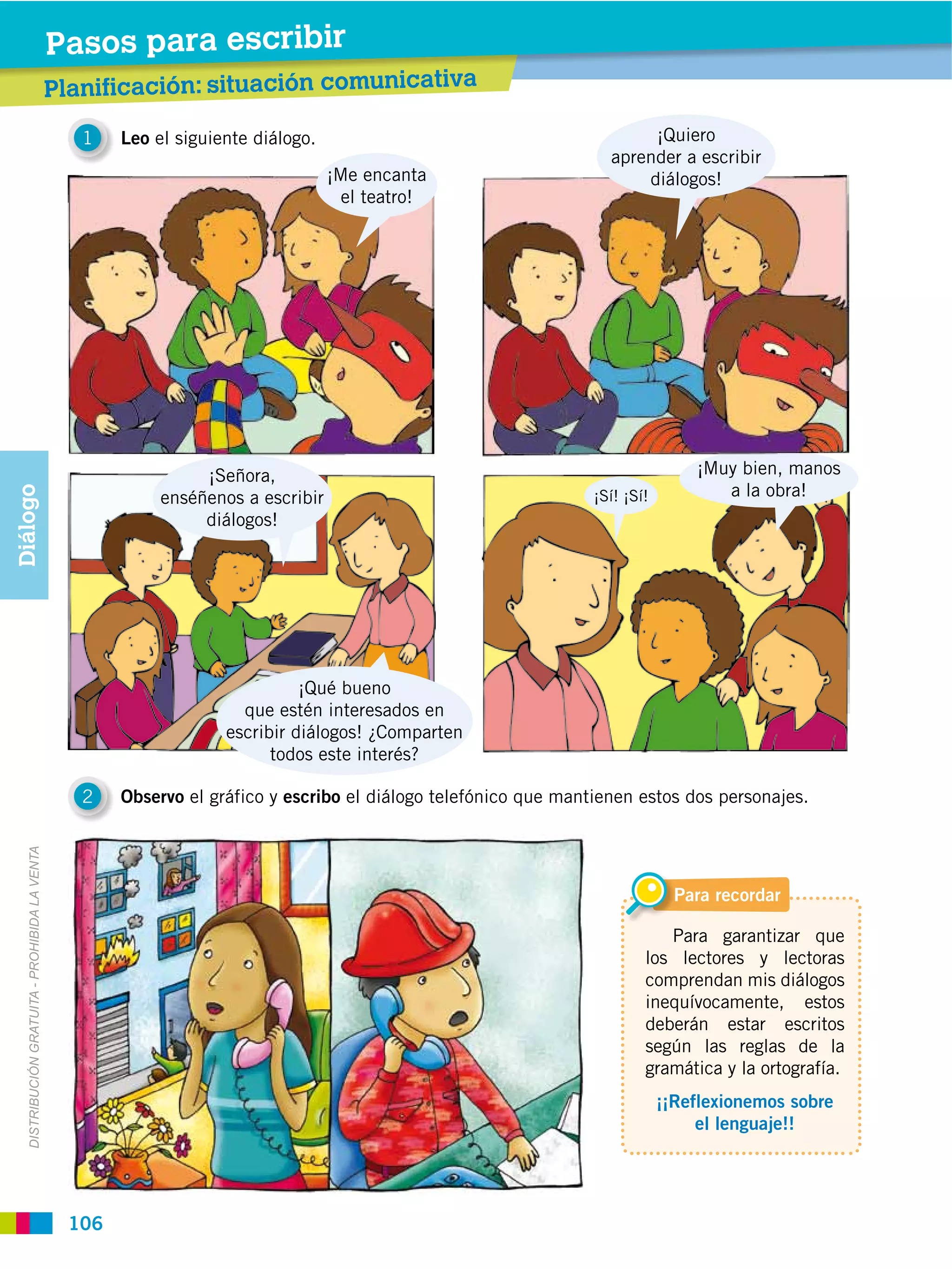 Pasos para leer ibir
                                                           escr
                                                Planificación: situación comunicativa
                                                Prelectura

                                                   1    Leo el siguiente diálogo.                                         ¡Quiero
                                                                                                                     aprender a escribir
                                                                                    ¡Me encanta                          diálogos!
                                                                                      el teatro!




                                                                  ¡Señora,                                                         ¡Muy bien, manos
                                                                                                                                      a la obra!
Diálogo




                                                             enséñenos a escribir                                  ¡Sí! ¡Sí!
                                                                  diálogos!




                                                                               ¡Qué bueno
                                                                       que estén interesados en
                                                                     escribir diálogos! ¿Comparten
                                                                           todos este interés?

                                                   2    Observo el gráfico y escribo el diálogo telefónico que mantienen estos dos personajes.
   DISTRIBUCIÓN GRATUITA ­ PROHIBIDA LA VENTA




                                                                                                                                 Para recordar

                                                                                                                              Para garantizar que
                                                                                                                           los lectores y lectoras
                                                                                                                           comprendan mis diálogos
                                                                                                                           inequívocamente, estos
                                                                                                                           deberán estar escritos
                                                                                                                           según las reglas de la
                                                                                                                           gramática y la ortografía.
                                                                                                                               ¡¡Reflexionemos sobre
                                                                                                                                    el lenguaje!!




                                                  106
 