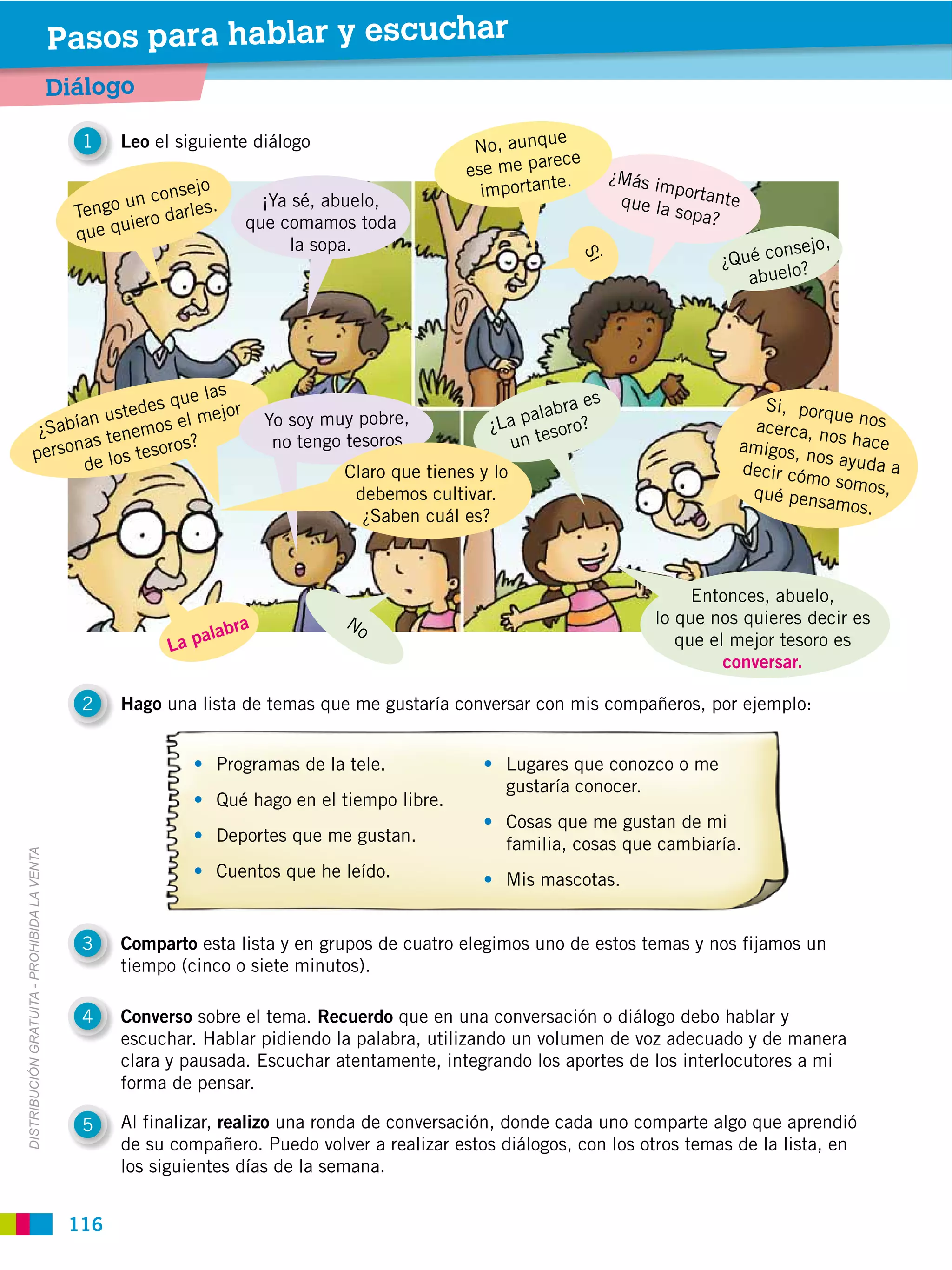 Pasos para hablar y escuchar
                                             Diálogo
                                                                                                            e
                                               1    Leo el siguiente diálogo                      No, aunqu
                                                                                                           rece
                                                                                                 ese me pa            ¿Más i
                                                                                                              .
                                                           onsejo                                  importante                mpo
                                                    o un c arles.       ¡Ya sé, abuelo,                                que la rtante
                                               Teng         d                                                                 sopa?
                                                     uiero            que comamos toda
                                               que q
                                                                            la sopa.                                                     onsejo,
                                                                                                                                   ¿Qué c ?




                                                                                                                Si
                                                                                                                                      abuelo




                                       ue las                                                                    es
                                 des q                                                                      abra                        Si, porq
                          n uste         mejor                           Yo soy muy pobre,             a pal oro?                                 ue nos
                   ¿ Sabía tenemos el                                                               ¿L       s                         acerca, n
                        nas            s?                                 no tengo tesoros             un te                                     os hace
                  perso e los tesoro                                                                                                 amigos,
                                                                                                                                             nos ayud
                         d                                                        Claro que tienes y lo                              decir cóm         aa
                                                                                                                                               o somos,
                                                                                   debemos cultivar.                                  qué pens
                                                                                                                                                amos.
                                                                                    ¿Saben cuál es?



                                                                                                                                Entonces, abuelo,
                                                                    ra            No                                       lo que nos quieres decir es
                                                               alab
                                                          La p                                                                que el mejor tesoro es
                                                                                                                                    conversar.

                                               2    Hago una lista de temas que me gustaría conversar con mis compañeros, por ejemplo:


                                                                 Programas de la tele.                Lugares que conozco o me
                                                                                                      gustaría conocer.
                                                                 Qué hago en el tiempo libre.
                                                                                                      Cosas que me gustan de mi
                                                                 Deportes que me gustan.              familia, cosas que cambiaría.
DISTRIBUCIÓN GRATUITA ­ PROHIBIDA LA VENTA




                                                                 Cuentos que he leído.                Mis mascotas.


                                               3    Comparto esta lista y en grupos de cuatro elegimos uno de estos temas y nos fijamos un
                                                    tiempo (cinco o siete minutos).

                                               4    Converso sobre el tema. Recuerdo que en una conversación o diálogo debo hablar y
                                                    escuchar. Hablar pidiendo la palabra, utilizando un volumen de voz adecuado y de manera
                                                    clara y pausada. Escuchar atentamente, integrando los aportes de los interlocutores a mi
                                                    forma de pensar.

                                               5    Al finalizar, realizo una ronda de conversación, donde cada uno comparte algo que aprendió
                                                    de su compañero. Puedo volver a realizar estos diálogos, con los otros temas de la lista, en
                                                    los siguientes días de la semana.


                                              116
 