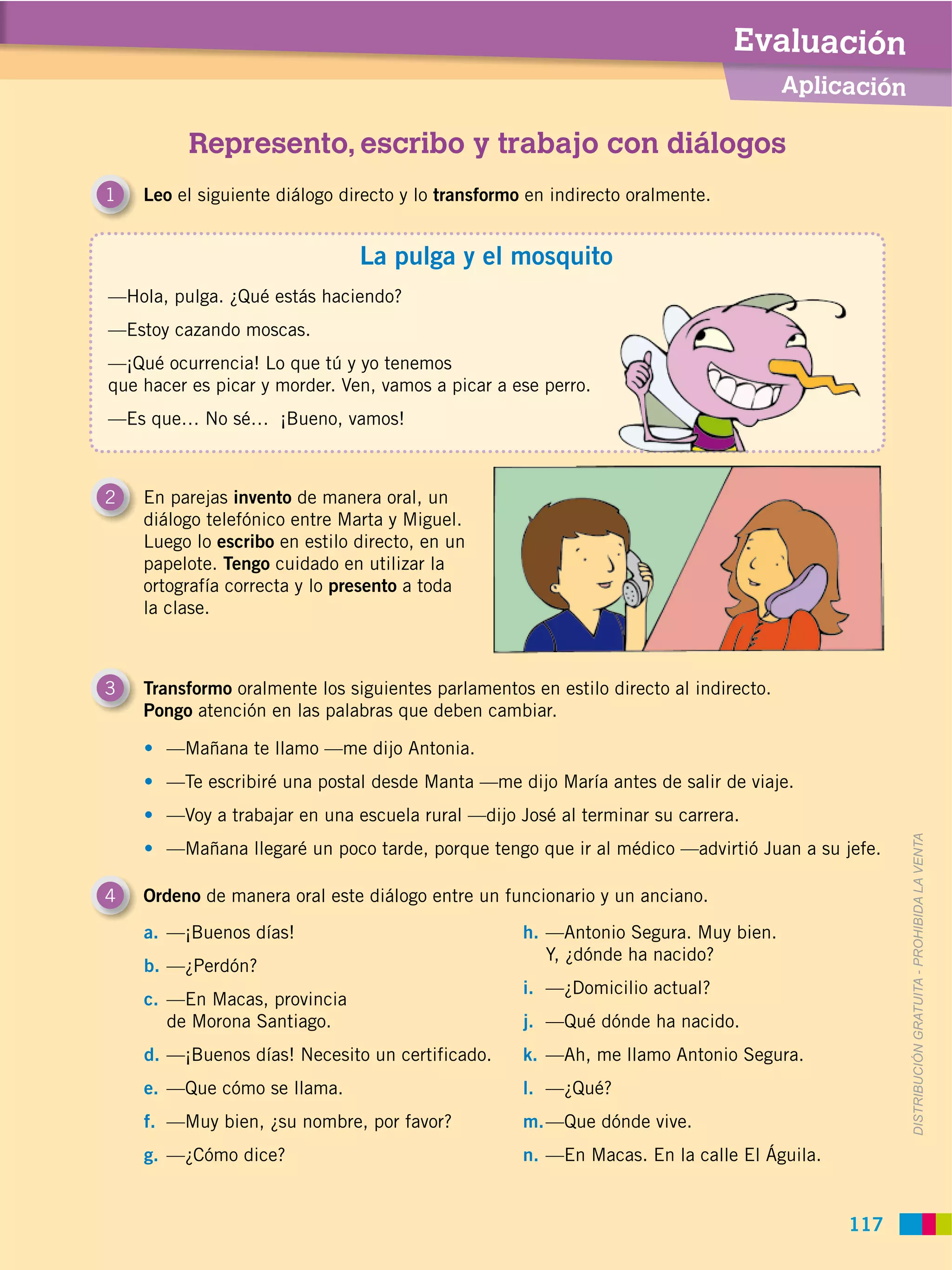 Evaluación
                                                                                      Aplicación

          Represento, escribo y trabajo con diálogos
1   Leo el siguiente diálogo directo y lo transformo en indirecto oralmente.


                               La pulga y el mosquito
—Hola, pulga. ¿Qué estás haciendo?
—Estoy cazando moscas.
—¡Qué ocurrencia! Lo que tú y yo tenemos
que hacer es picar y morder. Ven, vamos a picar a ese perro.
—Es que… No sé… ¡Bueno, vamos!



2   En parejas invento de manera oral, un
    diálogo telefónico entre Marta y Miguel.
    Luego lo escribo en estilo directo, en un
    papelote. Tengo cuidado en utilizar la
    ortografía correcta y lo presento a toda
    la clase.



3   Transformo oralmente los siguientes parlamentos en estilo directo al indirecto.
    Pongo atención en las palabras que deben cambiar.

       —Mañana te llamo —me dijo Antonia.
       —Te escribiré una postal desde Manta —me dijo María antes de salir de viaje.
       —Voy a trabajar en una escuela rural —dijo José al terminar su carrera.




                                                                                                   DISTRIBUCIÓN GRATUITA ­ PROHIBIDA LA VENTA
       —Mañana llegaré un poco tarde, porque tengo que ir al médico —advirtió Juan a su jefe.

4   Ordeno de manera oral este diálogo entre un funcionario y un anciano.
    a. —¡Buenos días!                               h. —Antonio Segura. Muy bien.
                                                       Y, ¿dónde ha nacido?
    b. —¿Perdón?
                                                    i. —¿Domicilio actual?
    c. —En Macas, provincia
       de Morona Santiago.                          j. —Qué dónde ha nacido.
    d. —¡Buenos días! Necesito un certificado.      k. —Ah, me llamo Antonio Segura.
    e. —Que cómo se llama.                          l. —¿Qué?
    f. —Muy bien, ¿su nombre, por favor?            m. —Que dónde vive.
    g. —¿Cómo dice?                                 n. —En Macas. En la calle El Águila.


                                                                                           117
 