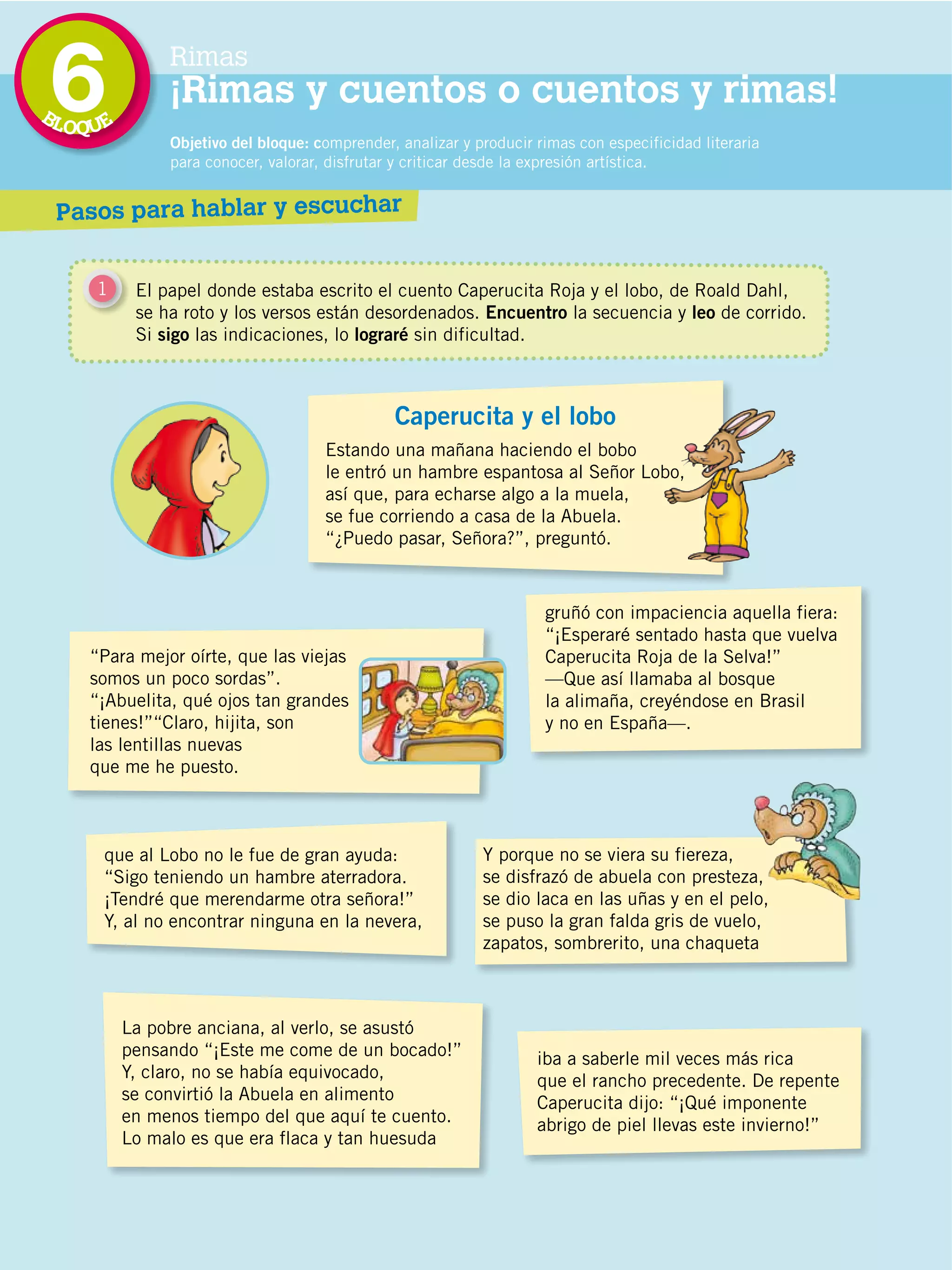 BL
                                             6
                                             OQUE
                                                           Rimas
                                                           ¡Rimas y cuentos o cuentos y rimas!
                                                           Objetivo del bloque: comprender, analizar y producir rimas con especificidad literaria
                                                           para conocer, valorar, disfrutar y criticar desde la expresión artística.


                                             Pasos para hablar y escuchar


                                                1     El papel donde estaba escrito el cuento Caperucita Roja y el lobo, de Roald Dahl,
                                                      se ha roto y los versos están desordenados. Encuentro la secuencia y leo de corrido.
                                                      Si sigo las indicaciones, lo lograré sin dificultad.



                                                                                           Caperucita y el lobo
                                                                                 Estando una mañana haciendo el bobo
                                                                                 le entró un hambre espantosa al Señor Lobo,
                                                                                 así que, para echarse algo a la muela,
                                                                                 se fue corriendo a casa de la Abuela.
                                                                                 “¿Puedo pasar, Señora?”, preguntó.



                                                                                                                 gruñó con impaciencia aquella fiera:
                                                                                                                 “¡Esperaré sentado hasta que vuelva
                                               “Para mejor oírte, que las viejas                                 Caperucita Roja de la Selva!”
                                               somos un poco sordas”.                                            —Que así llamaba al bosque
                                               “¡Abuelita, qué ojos tan grandes                                  la alimaña, creyéndose en Brasil
                                               tienes!”“Claro, hijita, son                                       y no en España—.
                                               las lentillas nuevas
                                               que me he puesto.
DISTRIBUCIÓN GRATUITA ­ PROHIBIDA LA VENTA




                                                   que al Lobo no le fue de gran ayuda:                 Y porque no se viera su fiereza,
                                                   “Sigo teniendo un hambre aterradora.                 se disfrazó de abuela con presteza,
                                                   ¡Tendré que merendarme otra señora!”                 se dio laca en las uñas y en el pelo,
                                                   Y, al no encontrar ninguna en la nevera,             se puso la gran falda gris de vuelo,
                                                                                                        zapatos, sombrerito, una chaqueta



                                                     La pobre anciana, al verlo, se asustó
                                                     pensando “¡Este me come de un bocado!”                     iba a saberle mil veces más rica
                                                     Y, claro, no se había equivocado,                          que el rancho precedente. De repente
                                                     se convirtió la Abuela en alimento                         Caperucita dijo: “¡Qué imponente
                                                     en menos tiempo del que aquí te cuento.                    abrigo de piel llevas este invierno!”
                                                     Lo malo es que era flaca y tan huesuda



                                             118
 