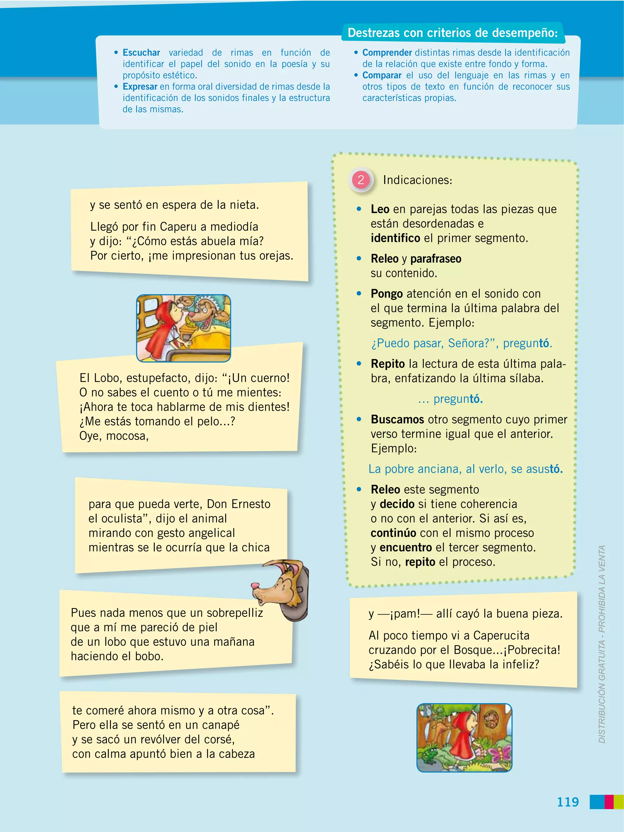 Destrezas con criterios de desempeño:
         Escuchar variedad de rimas en función de                  Comprender distintas rimas desde la identificación
         identificar el papel del sonido en la poesía y su         de la relación que existe entre fondo y forma.
         propósito estético.                                       Comparar el uso del lenguaje en las rimas y en
         Expresar en forma oral diversidad de rimas desde la       otros tipos de texto en función de reconocer sus
         identificación de los sonidos finales y la estructura     características propias.
         de las mismas.




                                                                  2     Indicaciones:

   y se sentó en espera de la nieta.                                  Leo en parejas todas las piezas que
   Llegó por fin Caperu a mediodía                                    están desordenadas e
   y dijo: “¿Cómo estás abuela mía?                                   identifico el primer segmento.
   Por cierto, ¡me impresionan tus orejas.                            Releo y parafraseo
                                                                      su contenido.
                                                                      Pongo atención en el sonido con
                                                                      el que termina la última palabra del
                                                                      segmento. Ejemplo:
                                                                      ¿Puedo pasar, Señora?”, preguntó.
                                                                      Repito la lectura de esta última pala-
 El Lobo, estupefacto, dijo: “¡Un cuerno!                             bra, enfatizando la última sílaba.
 O no sabes el cuento o tú me mientes:
                                                                                … preguntó.
 ¡Ahora te toca hablarme de mis dientes!
 ¿Me estás tomando el pelo...?                                        Buscamos otro segmento cuyo primer
 Oye, mocosa,                                                         verso termine igual que el anterior.
                                                                      Ejemplo:
                                                                      La pobre anciana, al verlo, se asustó.
                                                                      Releo este segmento
   para que pueda verte, Don Ernesto                                  y decido si tiene coherencia
   el oculista”, dijo el animal                                       o no con el anterior. Si así es,
   mirando con gesto angelical                                        continúo con el mismo proceso
   mientras se le ocurría que la chica                                y encuentro el tercer segmento.



                                                                                                                        DISTRIBUCIÓN GRATUITA ­ PROHIBIDA LA VENTA
                                                                      Si no, repito el proceso.



Pues nada menos que un sobrepelliz                                    y —¡pam!— allí cayó la buena pieza.
que a mí me pareció de piel
                                                                      Al poco tiempo vi a Caperucita
de un lobo que estuvo una mañana
                                                                      cruzando por el Bosque...¡Pobrecita!
haciendo el bobo.
                                                                      ¿Sabéis lo que llevaba la infeliz?


te comeré ahora mismo y a otra cosa”.
Pero ella se sentó en un canapé
y se sacó un revólver del corsé,
con calma apuntó bien a la cabeza



                                                                                                                 119
 