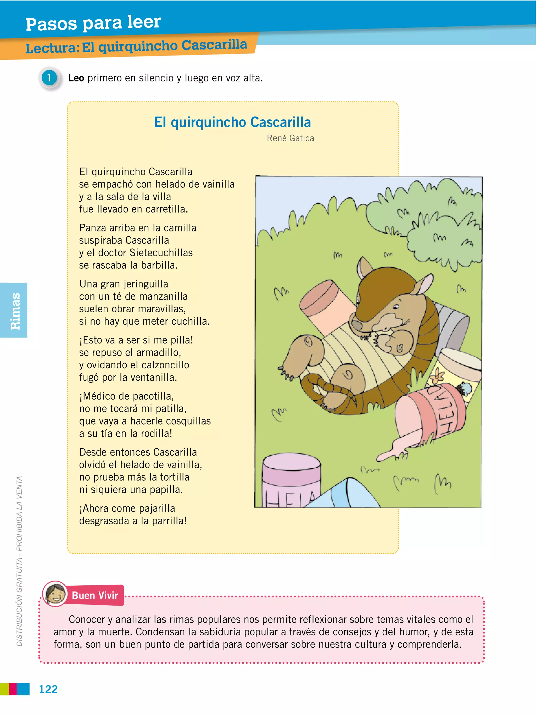 Pasos para leer
                                               Lectura: El quirquincho Cascarilla

                                                  1      Leo primero en silencio y luego en voz alta.



                                                                            El quirquincho Cascarilla
                                                                                                        René Gatica


                                                           El quirquincho Cascarilla
                                                           se empachó con helado de vainilla
                                                           y a la sala de la villa
                                                           fue llevado en carretilla.
                                                           Panza arriba en la camilla
                                                           suspiraba Cascarilla
                                                           y el doctor Sietecuchillas
                                                           se rascaba la barbilla.
                                                           Una gran jeringuilla
                                                           con un té de manzanilla
Rimas




                                                           suelen obrar maravillas,
                                                           si no hay que meter cuchilla.
                                                           ¡Esto va a ser si me pilla!
                                                           se repuso el armadillo,
                                                           y ovidando el calzoncillo
                                                           fugó por la ventanilla.
                                                           ¡Médico de pacotilla,
                                                           no me tocará mi patilla,
                                                           que vaya a hacerle cosquillas
                                                           a su tía en la rodilla!
                                                           Desde entonces Cascarilla
                                                           olvidó el helado de vainilla,
                                                           no prueba más la tortilla
  DISTRIBUCIÓN GRATUITA ­ PROHIBIDA LA VENTA




                                                           ni siquiera una papilla.
                                                           ¡Ahora come pajarilla
                                                           desgrasada a la parrilla!




                                                          Buen Vivir

                                                         Conocer y analizar las rimas populares nos permite reflexionar sobre temas vitales como el
                                                      amor y la muerte. Condensan la sabiduría popular a través de consejos y del humor, y de esta
                                                      forma, son un buen punto de partida para conversar sobre nuestra cultura y comprenderla.



                                                122
 