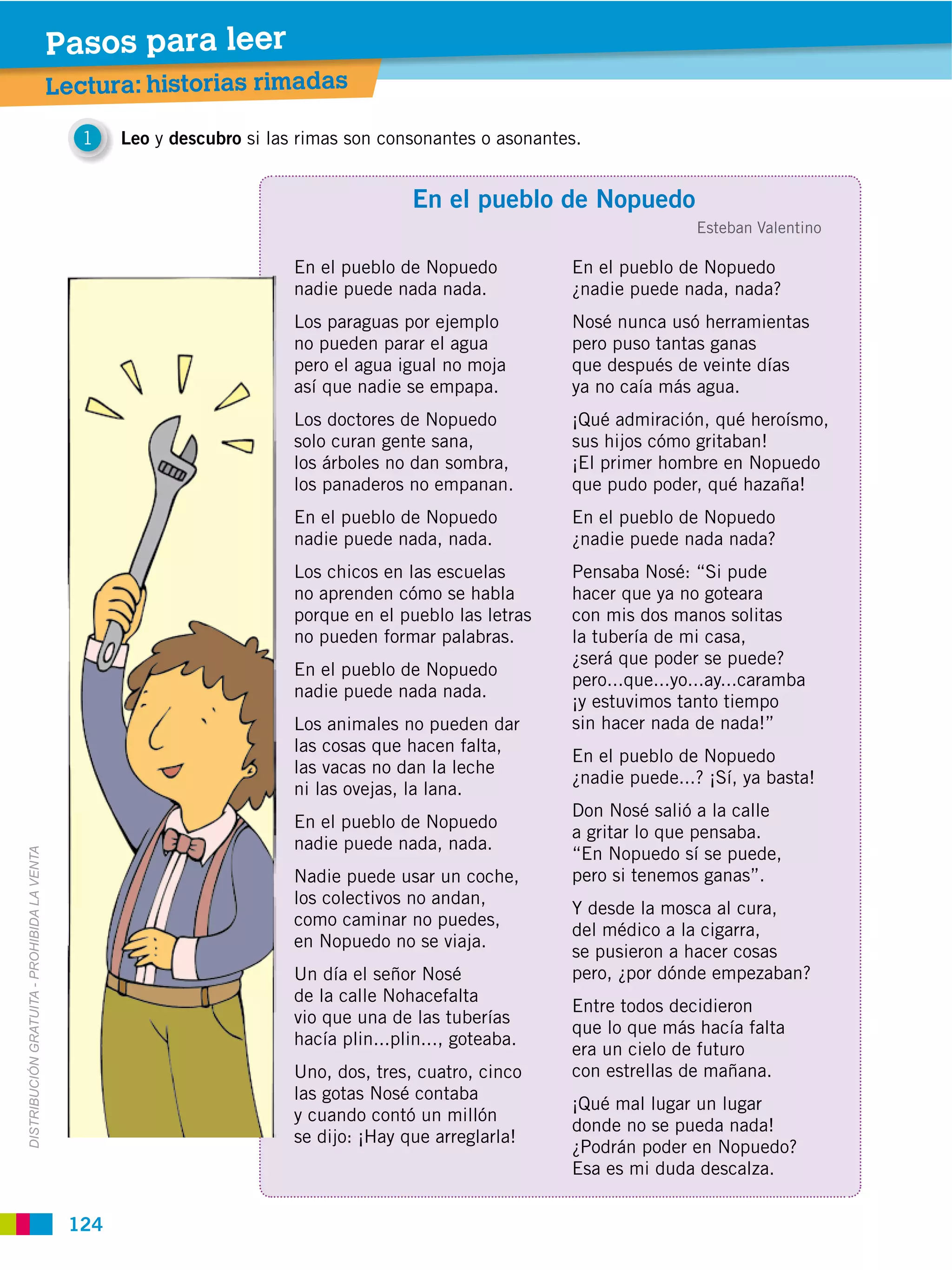 Pasos para leer
                                             Lectura: historias rimadas

                                                1   Leo y descubro si las rimas son consonantes o asonantes.


                                                                                        En el pueblo de Nopuedo
                                                                                                                          Esteban Valentino

                                                                         En el pueblo de Nopuedo          En el pueblo de Nopuedo
                                                                         nadie puede nada nada.           ¿nadie puede nada, nada?
                                                                         Los paraguas por ejemplo         Nosé nunca usó herramientas
                                                                         no pueden parar el agua          pero puso tantas ganas
                                                                         pero el agua igual no moja       que después de veinte días
                                                                         así que nadie se empapa.         ya no caía más agua.
                                                                         Los doctores de Nopuedo          ¡Qué admiración, qué heroísmo,
                                                                         solo curan gente sana,           sus hijos cómo gritaban!
                                                                         los árboles no dan sombra,       ¡El primer hombre en Nopuedo
                                                                         los panaderos no empanan.        que pudo poder, qué hazaña!
                                                                         En el pueblo de Nopuedo          En el pueblo de Nopuedo
                                                                         nadie puede nada, nada.          ¿nadie puede nada nada?
                                                                         Los chicos en las escuelas       Pensaba Nosé: “Si pude
                                                                         no aprenden cómo se habla        hacer que ya no goteara
                                                                         porque en el pueblo las letras   con mis dos manos solitas
                                                                         no pueden formar palabras.       la tubería de mi casa,
                                                                                                          ¿será que poder se puede?
                                                                         En el pueblo de Nopuedo
                                                                                                          pero...que...yo...ay...caramba
                                                                         nadie puede nada nada.
                                                                                                          ¡y estuvimos tanto tiempo
                                                                         Los animales no pueden dar       sin hacer nada de nada!”
                                                                         las cosas que hacen falta,
                                                                                                          En el pueblo de Nopuedo
                                                                         las vacas no dan la leche
                                                                                                          ¿nadie puede...? ¡Sí, ya basta!
                                                                         ni las ovejas, la lana.
                                                                                                          Don Nosé salió a la calle
                                                                         En el pueblo de Nopuedo
                                                                                                          a gritar lo que pensaba.
                                                                         nadie puede nada, nada.
                                                                                                          “En Nopuedo sí se puede,
DISTRIBUCIÓN GRATUITA ­ PROHIBIDA LA VENTA




                                                                         Nadie puede usar un coche,       pero si tenemos ganas”.
                                                                         los colectivos no andan,
                                                                                                          Y desde la mosca al cura,
                                                                         como caminar no puedes,
                                                                                                          del médico a la cigarra,
                                                                         en Nopuedo no se viaja.
                                                                                                          se pusieron a hacer cosas
                                                                         Un día el señor Nosé             pero, ¿por dónde empezaban?
                                                                         de la calle Nohacefalta
                                                                                                          Entre todos decidieron
                                                                         vio que una de las tuberías
                                                                                                          que lo que más hacía falta
                                                                         hacía plin...plin..., goteaba.
                                                                                                          era un cielo de futuro
                                                                         Uno, dos, tres, cuatro, cinco    con estrellas de mañana.
                                                                         las gotas Nosé contaba
                                                                                                          ¡Qué mal lugar un lugar
                                                                         y cuando contó un millón
                                                                                                          donde no se pueda nada!
                                                                         se dijo: ¡Hay que arreglarla!
                                                                                                          ¿Podrán poder en Nopuedo?
                                                                                                          Esa es mi duda descalza.


                                              124
 