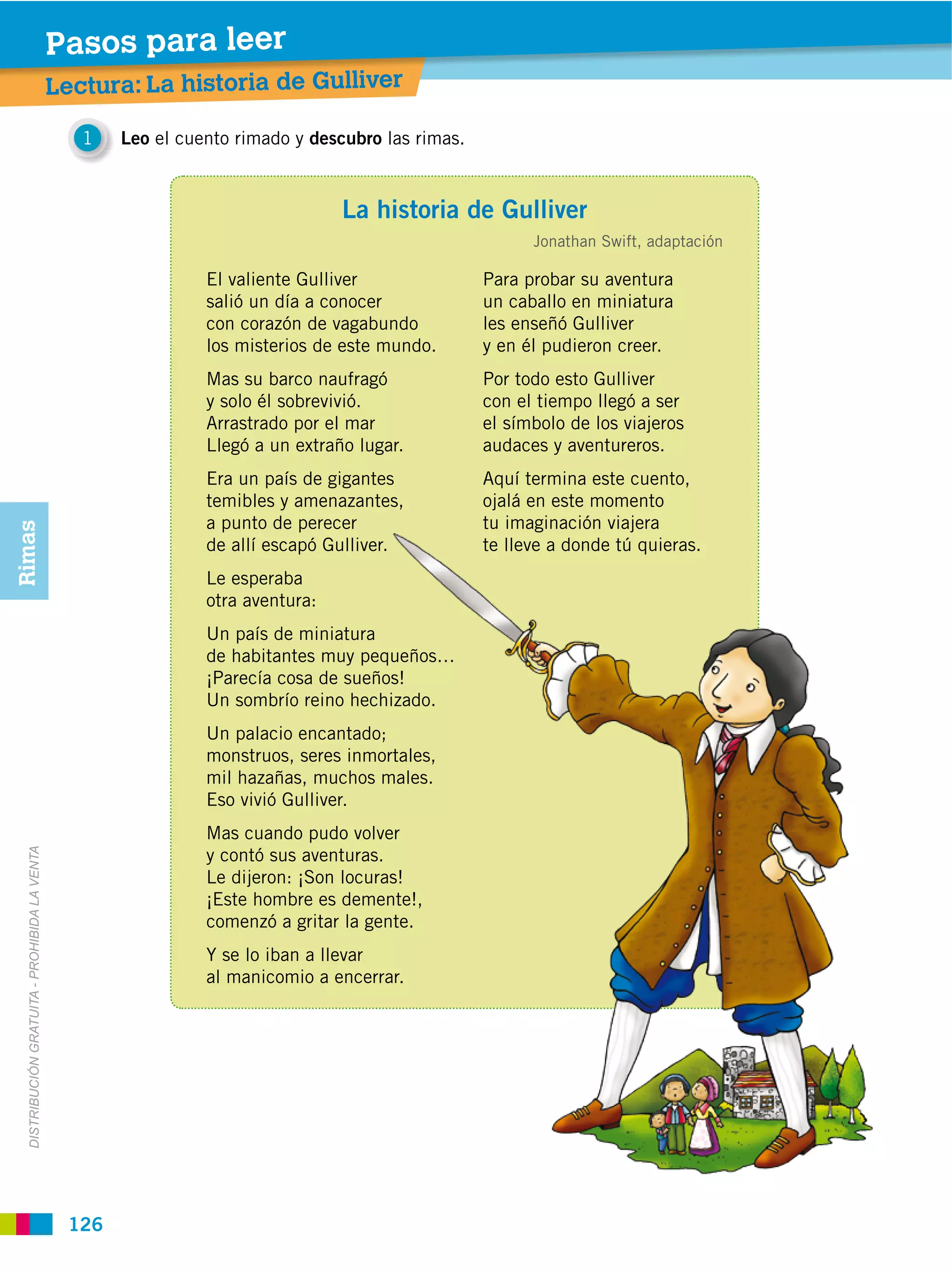 Pasos para leer
                                               Lectura: La historia de Gulliver

                                                  1   Leo el cuento rimado y descubro las rimas.



                                                                                 La historia de Gulliver
                                                                                                         Jonathan Swift, adaptación

                                                                El valiente Gulliver               Para probar su aventura
                                                                salió un día a conocer             un caballo en miniatura
                                                                con corazón de vagabundo           les enseñó Gulliver
                                                                los misterios de este mundo.       y en él pudieron creer.
                                                                Mas su barco naufragó              Por todo esto Gulliver
                                                                y solo él sobrevivió.              con el tiempo llegó a ser
                                                                Arrastrado por el mar              el símbolo de los viajeros
                                                                Llegó a un extraño lugar.          audaces y aventureros.
                                                                Era un país de gigantes            Aquí termina este cuento,
                                                                temibles y amenazantes,            ojalá en este momento
                                                                a punto de perecer                 tu imaginación viajera
Rimas




                                                                de allí escapó Gulliver.           te lleve a donde tú quieras.
                                                                Le esperaba
                                                                otra aventura:
                                                                Un país de miniatura
                                                                de habitantes muy pequeños…
                                                                ¡Parecía cosa de sueños!
                                                                Un sombrío reino hechizado.
                                                                Un palacio encantado;
                                                                monstruos, seres inmortales,
                                                                mil hazañas, muchos males.
                                                                Eso vivió Gulliver.
                                                                Mas cuando pudo volver
                                                                y contó sus aventuras.
  DISTRIBUCIÓN GRATUITA ­ PROHIBIDA LA VENTA




                                                                Le dijeron: ¡Son locuras!
                                                                ¡Este hombre es demente!,
                                                                comenzó a gritar la gente.
                                                                Y se lo iban a llevar
                                                                al manicomio a encerrar.




                                                126
 