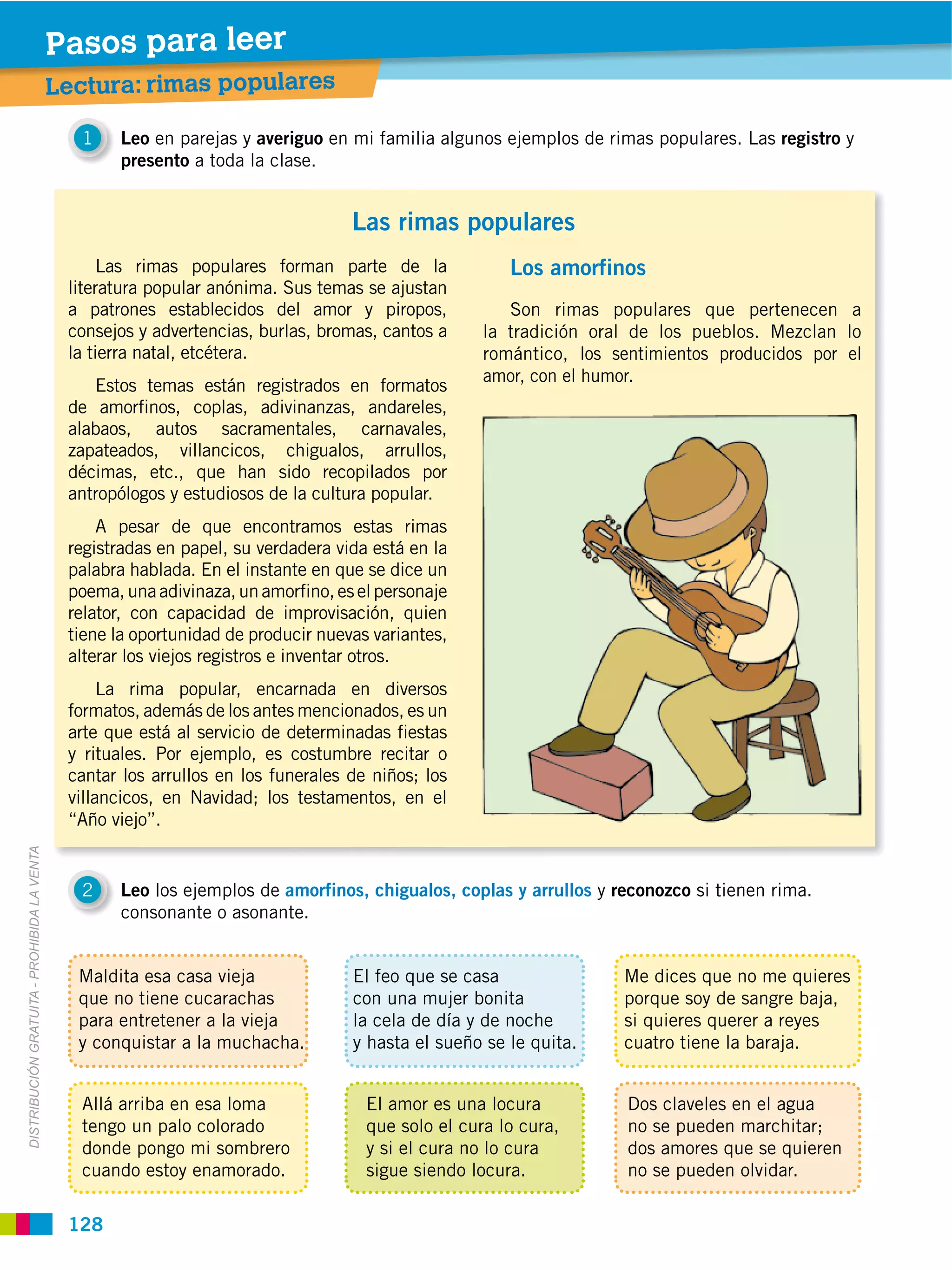 Pasos para leer
                                             Lectura: rimas populares

                                                1   Leo en parejas y averiguo en mi familia algunos ejemplos de rimas populares. Las registro y
                                                    presento a toda la clase.


                                                                                   Las rimas populares
                                                   Las rimas populares forman parte de la              Los amorfinos
                                              literatura popular anónima. Sus temas se ajustan
                                              a patrones establecidos del amor y piropos,              Son rimas populares que pertenecen a
                                              consejos y advertencias, burlas, bromas, cantos a     la tradición oral de los pueblos. Mezclan lo
                                              la tierra natal, etcétera.                            romántico, los sentimientos producidos por el
                                                                                                    amor, con el humor.
                                                 Estos temas están registrados en formatos
                                              de amorfinos, coplas, adivinanzas, andareles,
                                              alabaos, autos sacramentales, carnavales,
                                              zapateados, villancicos, chigualos, arrullos,
                                              décimas, etc., que han sido recopilados por
                                              antropólogos y estudiosos de la cultura popular.
                                                  A pesar de que encontramos estas rimas
                                              registradas en papel, su verdadera vida está en la
                                              palabra hablada. En el instante en que se dice un
                                              poema, una adivinaza, un amorfino, es el personaje
                                              relator, con capacidad de improvisación, quien
                                              tiene la oportunidad de producir nuevas variantes,
                                              alterar los viejos registros e inventar otros.
                                                   La rima popular, encarnada en diversos
                                              formatos, además de los antes mencionados, es un
                                              arte que está al servicio de determinadas fiestas
                                              y rituales. Por ejemplo, es costumbre recitar o
                                              cantar los arrullos en los funerales de niños; los
                                              villancicos, en Navidad; los testamentos, en el
                                              “Año viejo”.
DISTRIBUCIÓN GRATUITA ­ PROHIBIDA LA VENTA




                                                2   Leo los ejemplos de amorfinos, chigualos, coplas y arrullos y reconozco si tienen rima.
                                                    consonante o asonante.


                                               Maldita esa casa vieja              El feo que se casa               Me dices que no me quieres
                                               que no tiene cucarachas             con una mujer bonita             porque soy de sangre baja,
                                               para entretener a la vieja          la cela de día y de noche        si quieres querer a reyes
                                               y conquistar a la muchacha.         y hasta el sueño se le quita.    cuatro tiene la baraja.


                                                Allá arriba en esa loma              El amor es una locura           Dos claveles en el agua
                                                tengo un palo colorado               que solo el cura lo cura,       no se pueden marchitar;
                                                donde pongo mi sombrero              y si el cura no lo cura         dos amores que se quieren
                                                cuando estoy enamorado.              sigue siendo locura.            no se pueden olvidar.

                                              128
 