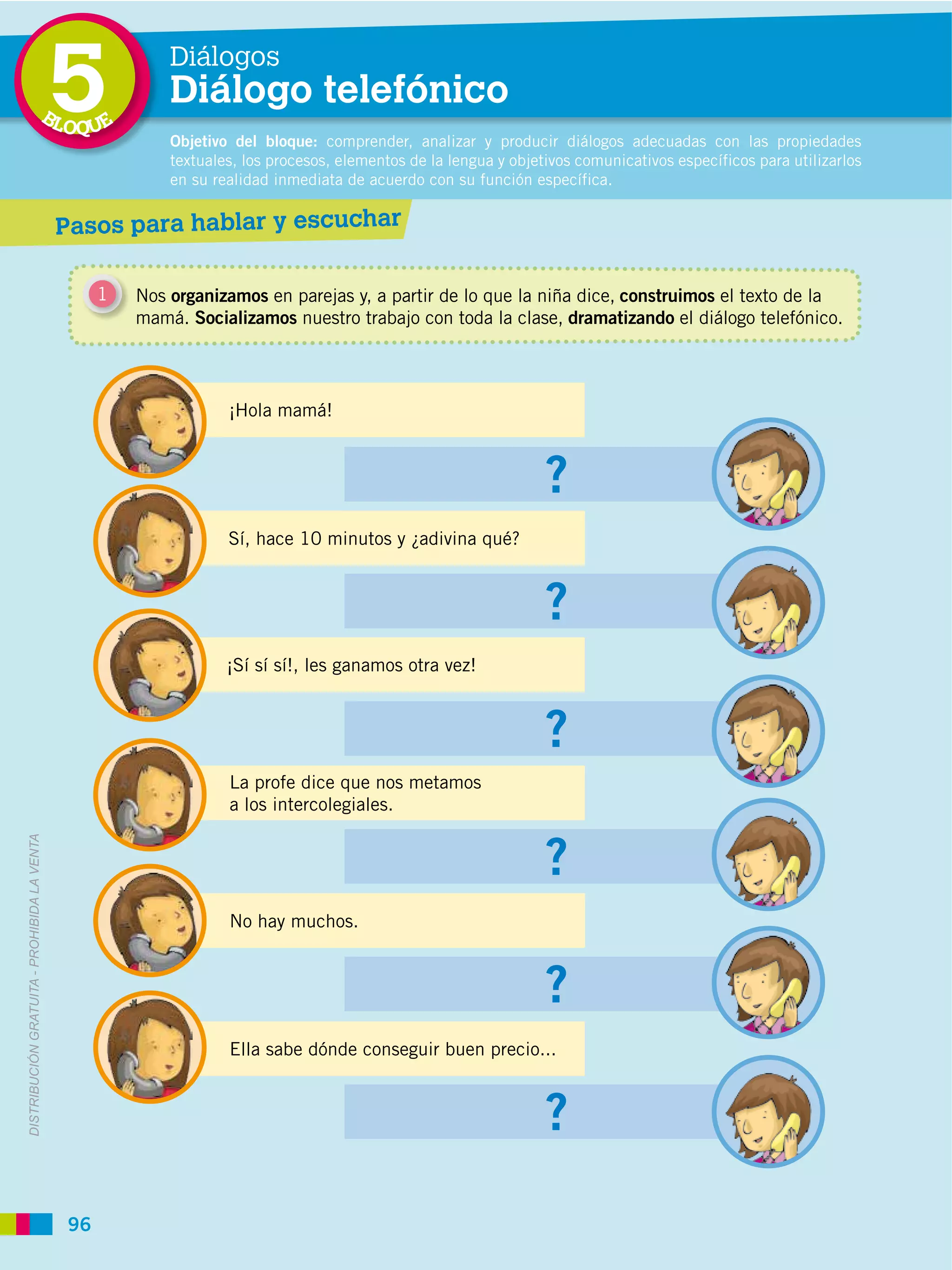 BL
                                             5
                                             OQUE
                                                          Diálogos
                                                          Diálogo telefónico
                                                          Objetivo del bloque: comprender, analizar y producir diálogos adecuadas con las propiedades
                                                          textuales, los procesos, elementos de la lengua y objetivos comunicativos específicos para utilizarlos
                                                          en su realidad inmediata de acuerdo con su función específica.


                                             Pasos para hablar y escuchar

                                                  1   Nos organizamos en parejas y, a partir de lo que la niña dice, construimos el texto de la
                                                      mamá. Socializamos nuestro trabajo con toda la clase, dramatizando el diálogo telefónico.




                                                                  ¡Hola mamá!



                                                                                                                 ?
                                                                  Sí, hace 10 minutos y ¿adivina qué?



                                                                                                                 ?
                                                                  ¡Sí sí sí!, les ganamos otra vez!



                                                                                                                 ?
                                                                  La profe dice que nos metamos
                                                                  a los intercolegiales.


                                                                                                                 ?
DISTRIBUCIÓN GRATUITA ­ PROHIBIDA LA VENTA




                                                                  No hay muchos.



                                                                                                                 ?
                                                                  Ella sabe dónde conseguir buen precio...



                                                                                                                 ?
                                             96
 