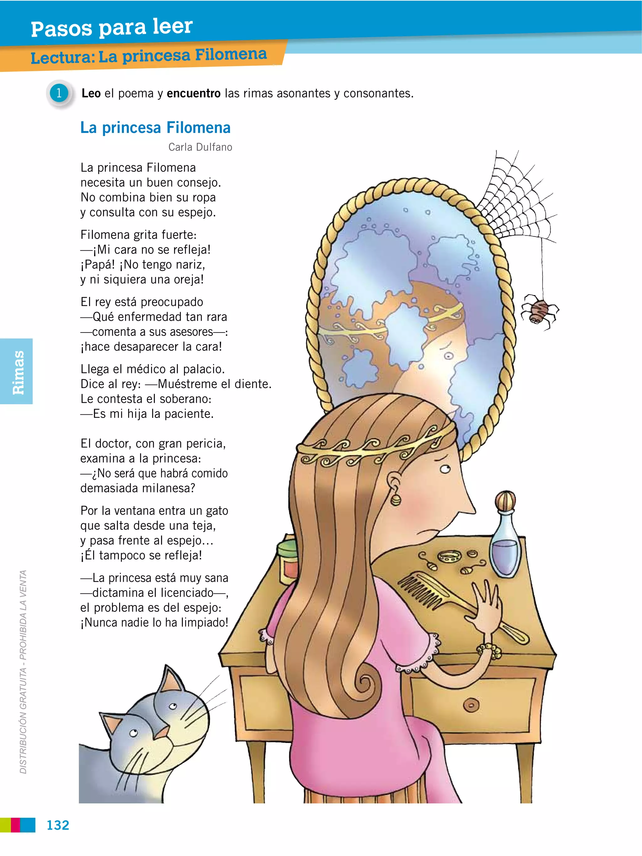 Pasos para leer
                                               Lectura: La princesa Filomena

                                                 1    Leo el poema y encuentro las rimas asonantes y consonantes.

                                                      La princesa Filomena
                                                                      Carla Dulfano
                                                      La princesa Filomena
                                                      necesita un buen consejo.
                                                      No combina bien su ropa
                                                      y consulta con su espejo.
                                                      Filomena grita fuerte:
                                                      —¡Mi cara no se refleja!
                                                      ¡Papá! ¡No tengo nariz,
                                                      y ni siquiera una oreja!
                                                      El rey está preocupado
                                                      —Qué enfermedad tan rara
                                                      —comenta a sus asesores—:
                                                      ¡hace desaparecer la cara!
Rimas




                                                      Llega el médico al palacio.
                                                      Dice al rey: —Muéstreme el diente.
                                                      Le contesta el soberano:
                                                      —Es mi hija la paciente.

                                                      El doctor, con gran pericia,
                                                      examina a la princesa:
                                                      —¿No será que habrá comido
                                                      demasiada milanesa?
                                                      Por la ventana entra un gato
                                                      que salta desde una teja,
                                                      y pasa frente al espejo…
                                                      ¡Él tampoco se refleja!
  DISTRIBUCIÓN GRATUITA ­ PROHIBIDA LA VENTA




                                                      —La princesa está muy sana
                                                      —dictamina el licenciado—,
                                                      el problema es del espejo:
                                                      ¡Nunca nadie lo ha limpiado!




                                                132
 