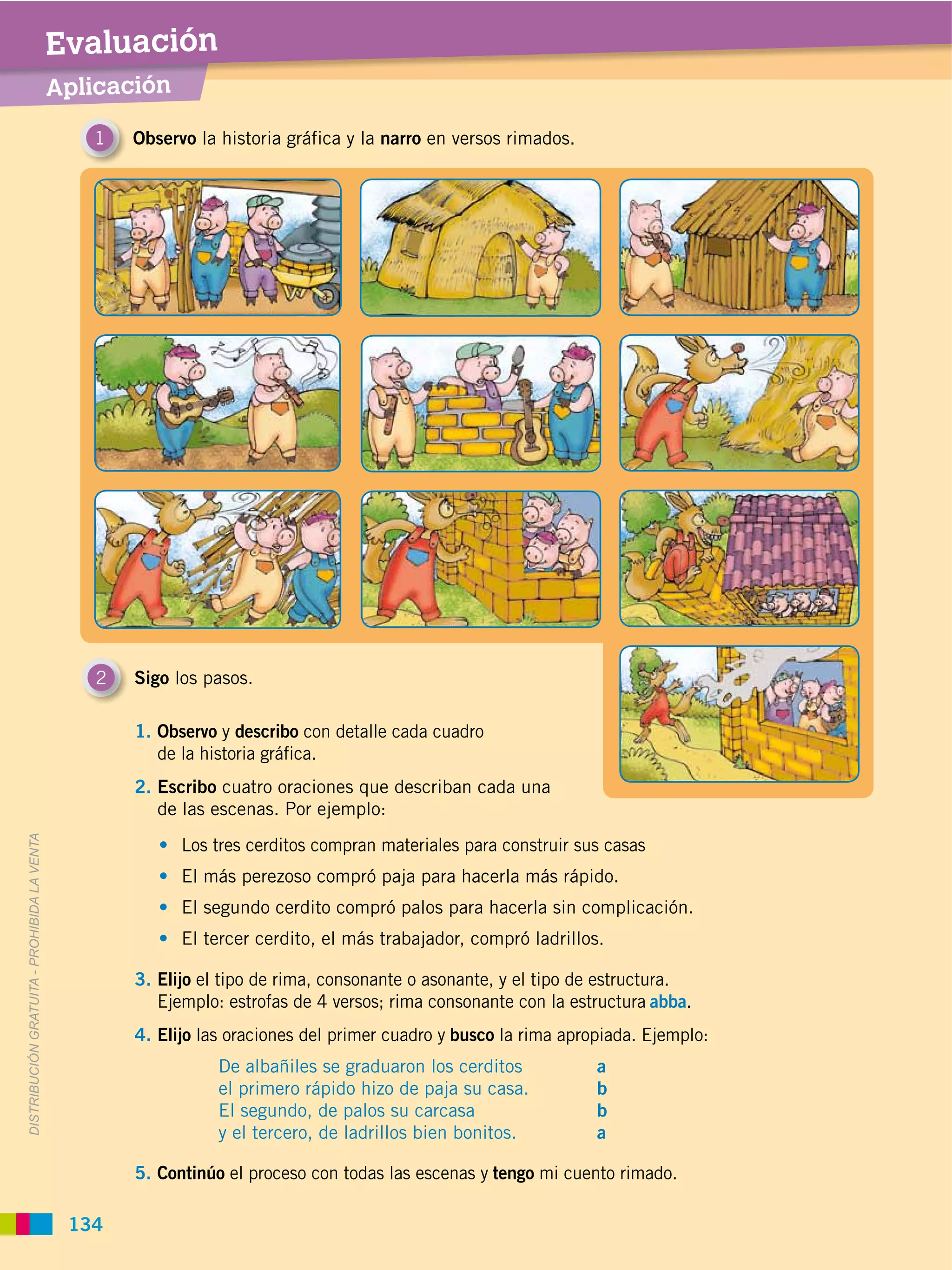 Evaluación
                                             Aplicación

                                                1   Observo la historia gráfica y la narro en versos rimados.




                                                2   Sigo los pasos.

                                                    1. Observo y describo con detalle cada cuadro
                                                       de la historia gráfica.
                                                    2. Escribo cuatro oraciones que describan cada una
                                                       de las escenas. Por ejemplo:
DISTRIBUCIÓN GRATUITA ­ PROHIBIDA LA VENTA




                                                          Los tres cerditos compran materiales para construir sus casas
                                                          El más perezoso compró paja para hacerla más rápido.
                                                          El segundo cerdito compró palos para hacerla sin complicación.
                                                          El tercer cerdito, el más trabajador, compró ladrillos.

                                                    3. Elijo el tipo de rima, consonante o asonante, y el tipo de estructura.
                                                       Ejemplo: estrofas de 4 versos; rima consonante con la estructura abba.
                                                    4. Elijo las oraciones del primer cuadro y busco la rima apropiada. Ejemplo:
                                                               De albañiles se graduaron los cerditos            a
                                                               el primero rápido hizo de paja su casa.           b
                                                               El segundo, de palos su carcasa                   b
                                                               y el tercero, de ladrillos bien bonitos.          a

                                                    5. Continúo el proceso con todas las escenas y tengo mi cuento rimado.

                                              134
 