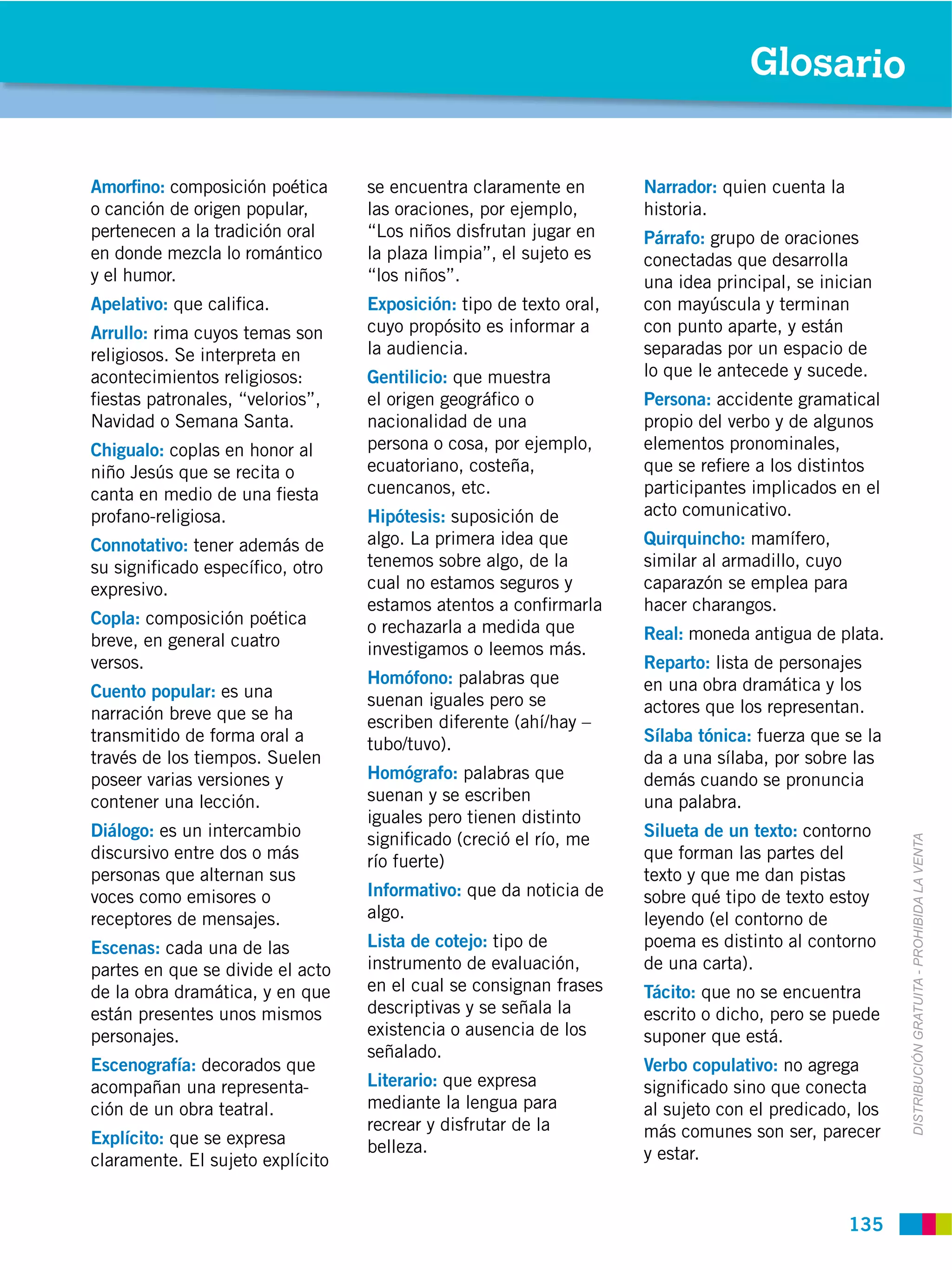 Glosario


Amorﬁno: composición poética      se encuentra claramente en        Narrador: quien cuenta la
o canción de origen popular,      las oraciones, por ejemplo,       historia.
pertenecen a la tradición oral    “Los niños disfrutan jugar en     Párrafo: grupo de oraciones
en donde mezcla lo romántico      la plaza limpia”, el sujeto es    conectadas que desarrolla
y el humor.                       “los niños”.                      una idea principal, se inician
Apelativo: que caliﬁca.           Exposición: tipo de texto oral,   con mayúscula y terminan
Arrullo: rima cuyos temas son     cuyo propósito es informar a      con punto aparte, y están
religiosos. Se interpreta en      la audiencia.                     separadas por un espacio de
acontecimientos religiosos:       Gentilicio: que muestra           lo que le antecede y sucede.
ﬁestas patronales, “velorios”,    el origen geográﬁco o             Persona: accidente gramatical
Navidad o Semana Santa.           nacionalidad de una               propio del verbo y de algunos
Chigualo: coplas en honor al      persona o cosa, por ejemplo,      elementos pronominales,
niño Jesús que se recita o        ecuatoriano, costeña,             que se reﬁere a los distintos
canta en medio de una ﬁesta       cuencanos, etc.                   participantes implicados en el
profano-religiosa.                Hipótesis: suposición de          acto comunicativo.
Connotativo: tener además de      algo. La primera idea que         Quirquincho: mamífero,
su signiﬁcado especíﬁco, otro     tenemos sobre algo, de la         similar al armadillo, cuyo
expresivo.                        cual no estamos seguros y         caparazón se emplea para
                                  estamos atentos a conﬁrmarla      hacer charangos.
Copla: composición poética        o rechazarla a medida que
breve, en general cuatro                                            Real: moneda antigua de plata.
                                  investigamos o leemos más.
versos.                                                             Reparto: lista de personajes
                                  Homófono: palabras que            en una obra dramática y los
Cuento popular: es una            suenan iguales pero se
narración breve que se ha                                           actores que los representan.
                                  escriben diferente (ahí/hay –
transmitido de forma oral a       tubo/tuvo).                       Sílaba tónica: fuerza que se la
través de los tiempos. Suelen                                       da a una sílaba, por sobre las
poseer varias versiones y         Homógrafo: palabras que           demás cuando se pronuncia
contener una lección.             suenan y se escriben              una palabra.
                                  iguales pero tienen distinto
Diálogo: es un intercambio        signiﬁcado (creció el río, me     Silueta de un texto: contorno



                                                                                                       DISTRIBUCIÓN GRATUITA ­ PROHIBIDA LA VENTA
discursivo entre dos o más        río fuerte)                       que forman las partes del
personas que alternan sus                                           texto y que me dan pistas
voces como emisores o             Informativo: que da noticia de    sobre qué tipo de texto estoy
receptores de mensajes.           algo.                             leyendo (el contorno de
Escenas: cada una de las          Lista de cotejo: tipo de          poema es distinto al contorno
partes en que se divide el acto   instrumento de evaluación,        de una carta).
de la obra dramática, y en que    en el cual se consignan frases    Tácito: que no se encuentra
están presentes unos mismos       descriptivas y se señala la       escrito o dicho, pero se puede
personajes.                       existencia o ausencia de los      suponer que está.
                                  señalado.
Escenografía: decorados que                                         Verbo copulativo: no agrega
acompañan una representa-         Literario: que expresa            signiﬁcado sino que conecta
ción de un obra teatral.          mediante la lengua para           al sujeto con el predicado, los
                                  recrear y disfrutar de la         más comunes son ser, parecer
Explícito: que se expresa         belleza.
claramente. El sujeto explícito                                     y estar.


                                                                                                 135
 