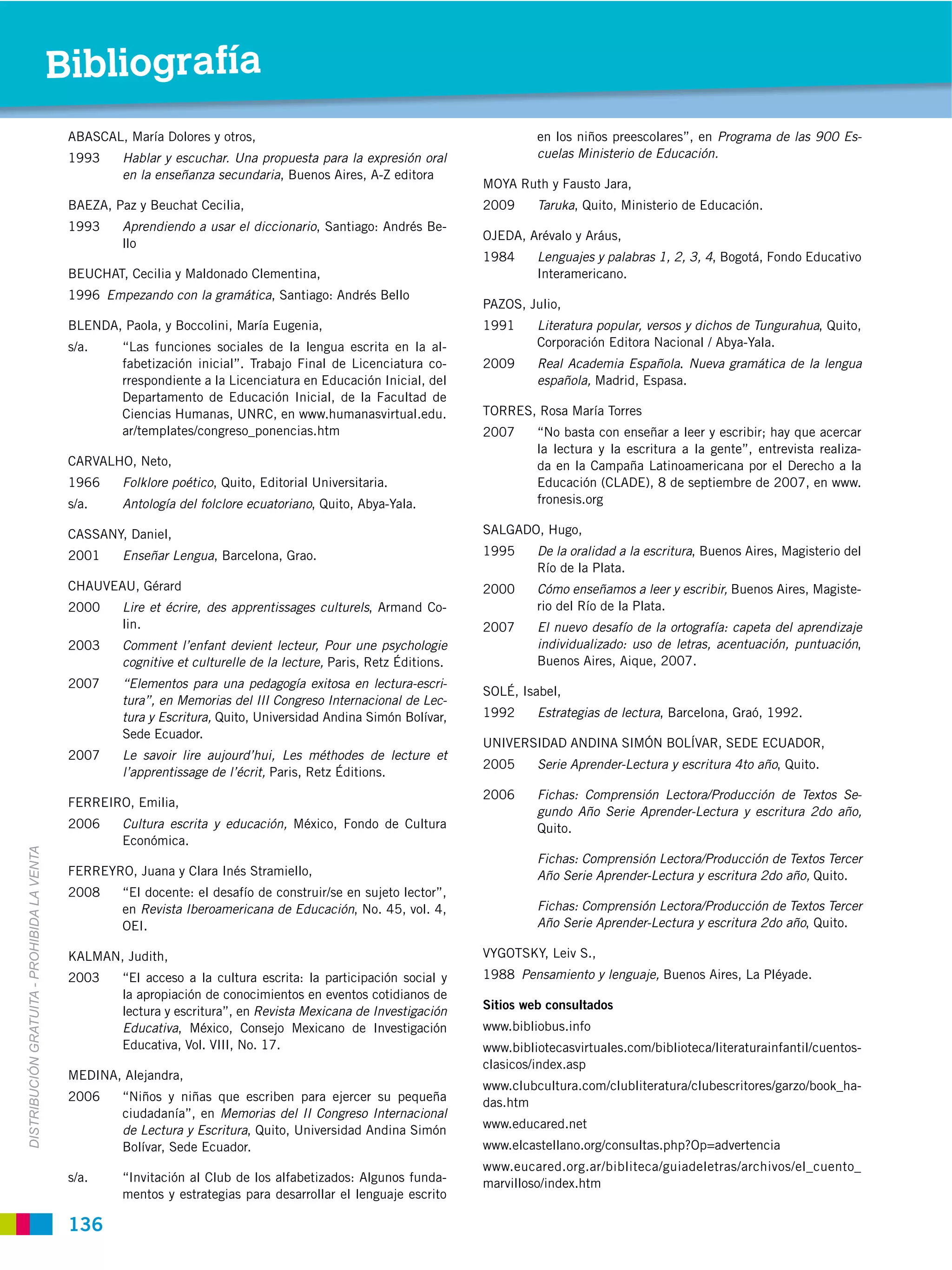 Bibliografía
                                              ABASCAL, María Dolores y otros,                                                 en los niños preescolares”, en Programa de las 900 Es-
                                              1993    Hablar y escuchar. Una propuesta para la expresión oral                 cuelas Ministerio de Educación.
                                                      en la enseñanza secundaria, Buenos Aires, A-Z editora
                                                                                                                     MOYA Ruth y Fausto Jara,
                                              BAEZA, Paz y Beuchat Cecilia,                                          2009     Taruka, Quito, Ministerio de Educación.
                                              1993    Aprendiendo a usar el diccionario, Santiago: Andrés Be-
                                                                                                                     OJEDA, Arévalo y Aráus,
                                                      llo
                                                                                                                     1984     Lenguajes y palabras 1, 2, 3, 4, Bogotá, Fondo Educativo
                                              BEUCHAT, Cecilia y Maldonado Clementina,                                        Interamericano.
                                              1996 Empezando con la gramática, Santiago: Andrés Bello
                                                                                                                     PAZOS, Julio,
                                              BLENDA, Paola, y Boccolini, María Eugenia,                             1991     Literatura popular, versos y dichos de Tungurahua, Quito,
                                              s/a.    “Las funciones sociales de la lengua escrita en la al-                  Corporación Editora Nacional / Abya-Yala.
                                                      fabetización inicial”. Trabajo Final de Licenciatura co-       2009     Real Academia Española. Nueva gramática de la lengua
                                                      rrespondiente a la Licenciatura en Educación Inicial, del               española, Madrid, Espasa.
                                                      Departamento de Educación Inicial, de la Facultad de
                                                      Ciencias Humanas, UNRC, en www.humanasvirtual.edu.             TORRES, Rosa María Torres
                                                      ar/templates/congreso_ponencias.htm                            2007     “No basta con enseñar a leer y escribir; hay que acercar
                                                                                                                              la lectura y la escritura a la gente”, entrevista realiza-
                                              CARVALHO, Neto,                                                                 da en la Campaña Latinoamericana por el Derecho a la
                                              1966    Folklore poético, Quito, Editorial Universitaria.                       Educación (CLADE), 8 de septiembre de 2007, en www.
                                              s/a.    Antología del folclore ecuatoriano, Quito, Abya-Yala.                   fronesis.org

                                              CASSANY, Daniel,                                                       SALGADO, Hugo,
                                              2001    Enseñar Lengua, Barcelona, Grao.                               1995     De la oralidad a la escritura, Buenos Aires, Magisterio del
                                                                                                                              Río de la Plata.
                                              CHAUVEAU, Gérard                                                       2000     Cómo enseñamos a leer y escribir, Buenos Aires, Magiste-
                                              2000    Lire et écrire, des apprentissages culturels, Armand Co-                rio del Río de la Plata.
                                                      lin.                                                           2007     El nuevo desafío de la ortografía: capeta del aprendizaje
                                              2003    Comment l’enfant devient lecteur, Pour une psychologie                  individualizado: uso de letras, acentuación, puntuación,
                                                      cognitive et culturelle de la lecture, Paris, Retz Éditions.            Buenos Aires, Aique, 2007.
                                              2007    “Elementos para una pedagogía exitosa en lectura-escri-
                                                                                                                     SOLÉ, Isabel,
                                                      tura”, en Memorias del III Congreso Internacional de Lec-
                                                      tura y Escritura, Quito, Universidad Andina Simón Bolívar,     1992     Estrategias de lectura, Barcelona, Graó, 1992.
                                                      Sede Ecuador.
                                                                                                                     UNIVERSIDAD ANDINA SIMÓN BOLÍVAR, SEDE ECUADOR,
                                              2007    Le savoir lire aujourd’hui, Les méthodes de lecture et
                                                                                                                     2005     Serie Aprender-Lectura y escritura 4to año, Quito.
                                                      l’apprentissage de l’écrit, Paris, Retz Éditions.
                                                                                                                     2006     Fichas: Comprensión Lectora/Producción de Textos Se-
                                              FERREIRO, Emilia,
                                                                                                                              gundo Año Serie Aprender-Lectura y escritura 2do año,
                                              2006    Cultura escrita y educación, México, Fondo de Cultura                   Quito.
                                                      Económica.
DISTRIBUCIÓN GRATUITA ­ PROHIBIDA LA VENTA




                                                                                                                              Fichas: Comprensión Lectora/Producción de Textos Tercer
                                              FERREYRO, Juana y Clara Inés Stramiello,                                        Año Serie Aprender-Lectura y escritura 2do año, Quito.
                                              2008    “El docente: el desafío de construir/se en sujeto lector”,
                                                      en Revista Iberoamericana de Educación, No. 45, vol. 4,                 Fichas: Comprensión Lectora/Producción de Textos Tercer
                                                      OEI.                                                                    Año Serie Aprender-Lectura y escritura 2do año, Quito.

                                              KALMAN, Judith,                                                        VYGOTSKY, Leiv S.,
                                              2003    “El acceso a la cultura escrita: la participación social y     1988 Pensamiento y lenguaje, Buenos Aires, La Pléyade.
                                                      la apropiación de conocimientos en eventos cotidianos de
                                                      lectura y escritura”, en Revista Mexicana de Investigación     Sitios web consultados
                                                      Educativa, México, Consejo Mexicano de Investigación           www.bibliobus.info
                                                      Educativa, Vol. VIII, No. 17.                                  www.bibliotecasvirtuales.com/biblioteca/literaturainfantil/cuentos-
                                                                                                                     clasicos/index.asp
                                              MEDINA, Alejandra,
                                                                                                                     www.clubcultura.com/clubliteratura/clubescritores/garzo/book_ha-
                                              2006    “Niños y niñas que escriben para ejercer su pequeña            das.htm
                                                      ciudadanía”, en Memorias del II Congreso Internacional
                                                      de Lectura y Escritura, Quito, Universidad Andina Simón        www.educared.net
                                                      Bolívar, Sede Ecuador.                                         www.elcastellano.org/consultas.php?Op=advertencia
                                                                                                                     www.eucared.org.ar/bibliteca/guiadeletras/archivos/el_cuento_
                                              s/a.    “Invitación al Club de los alfabetizados: Algunos funda-       marvilloso/index.htm
                                                      mentos y estrategias para desarrollar el lenguaje escrito

                                              136
 