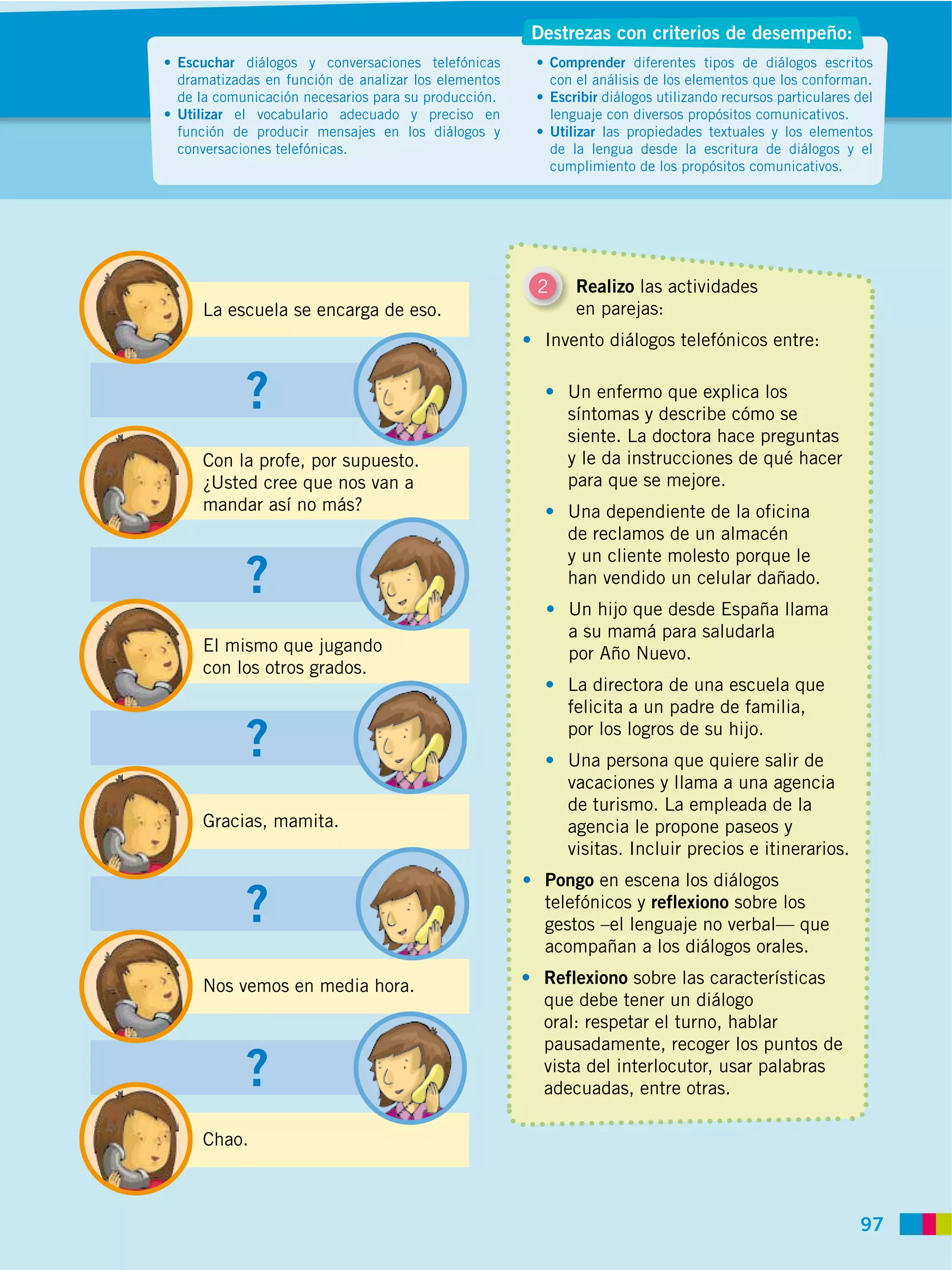 Destrezas con criterios de desempeño:
Escuchar diálogos y conversaciones telefónicas          Comprender diferentes tipos de diálogos escritos
dramatizadas en función de analizar los elementos       con el análisis de los elementos que los conforman.
de la comunicación necesarios para su producción.       Escribir diálogos utilizando recursos particulares del
Utilizar el vocabulario adecuado y preciso en           lenguaje con diversos propósitos comunicativos.
función de producir mensajes en los diálogos y          Utilizar las propiedades textuales y los elementos
conversaciones telefónicas.                             de la lengua desde la escritura de diálogos y el
                                                        cumplimiento de los propósitos comunicativos.




                                                    2       Realizo las actividades
   La escuela se encarga de eso.                            en parejas:
                                                     Invento diálogos telefónicos entre:


          ?                                               Un enfermo que explica los
                                                          síntomas y describe cómo se
                                                          siente. La doctora hace preguntas
   Con la profe, por supuesto.                            y le da instrucciones de qué hacer
   ¿Usted cree que nos van a                              para que se mejore.
   mandar así no más?                                     Una dependiente de la oficina
                                                          de reclamos de un almacén

          ?
                                                          y un cliente molesto porque le
                                                          han vendido un celular dañado.
                                                           Un hijo que desde España llama
                                                           a su mamá para saludarla
   El mismo que jugando                                    por Año Nuevo.
   con los otros grados.
                                                          La directora de una escuela que
                                                          felicita a un padre de familia,

          ?                                               por los logros de su hijo.
                                                          Una persona que quiere salir de
                                                          vacaciones y llama a una agencia
                                                          de turismo. La empleada de la
   Gracias, mamita.                                       agencia le propone paseos y
                                                          visitas. Incluir precios e itinerarios.
                                                     Pongo en escena los diálogos
          ?                                          telefónicos y reflexiono sobre los
                                                     gestos –el lenguaje no verbal— que
                                                     acompañan a los diálogos orales.

   Nos vemos en media hora.                          Reflexiono sobre las características
                                                     que debe tener un diálogo
                                                     oral: respetar el turno, hablar
                                                     pausadamente, recoger los puntos de
          ?                                          vista del interlocutor, usar palabras
                                                     adecuadas, entre otras.

   Chao.



                                                                                                           97
 