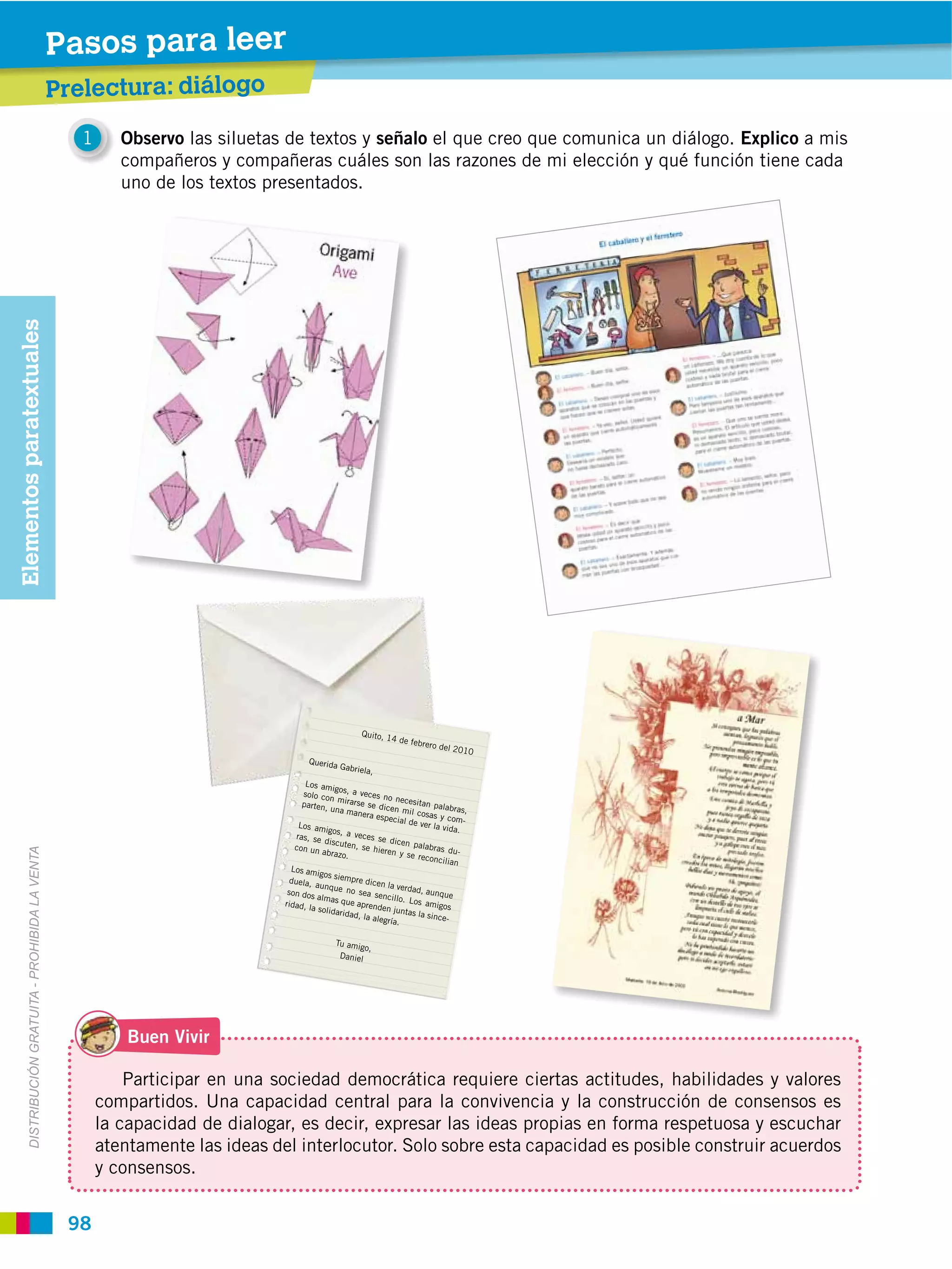 Pasos para leer
                                                      Prelectura: diálogo
                                                         1      Observo las siluetas de textos y señalo el que creo que comunica un diálogo. Explico a mis
                                                                compañeros y compañeras cuáles son las razones de mi elección y qué función tiene cada
                                                                uno de los textos presentados.
Elementos paratextuales
         DISTRIBUCIÓN GRATUITA ­ PROHIBIDA LA VENTA




                                                                 Buen Vivir

                                                                 Participar en una sociedad democrática requiere ciertas actitudes, habilidades y valores
                                                             compartidos. Una capacidad central para la convivencia y la construcción de consensos es
                                                             la capacidad de dialogar, es decir, expresar las ideas propias en forma respetuosa y escuchar
                                                             atentamente las ideas del interlocutor. Solo sobre esta capacidad es posible construir acuerdos
                                                             y consensos.


                                                       98
 
