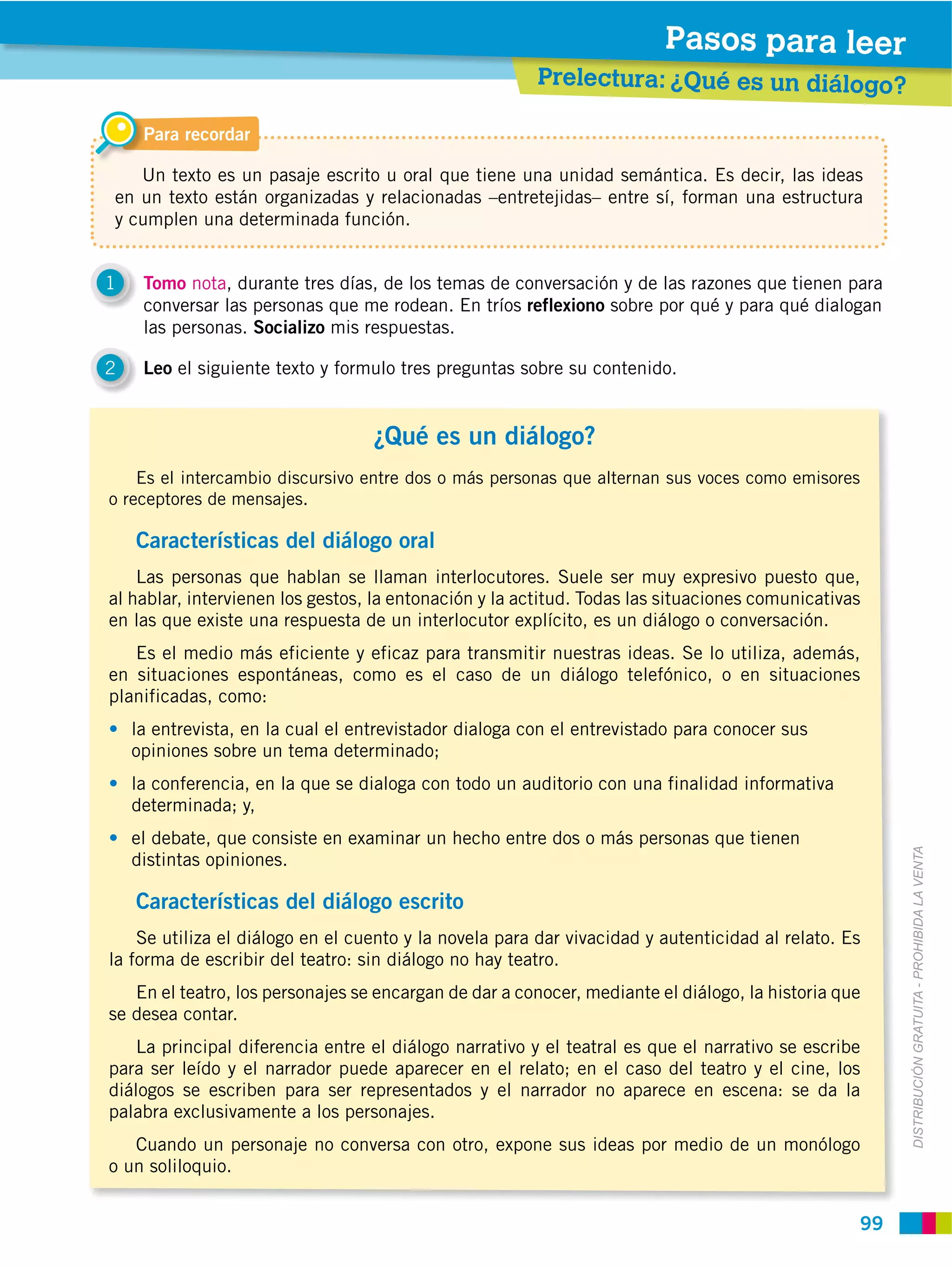 Pasos para leer
                                                        Prelectura: ¿Qué es un diálogo?

     Para recordar

   Un texto es un pasaje escrito u oral que tiene una unidad semántica. Es decir, las ideas
en un texto están organizadas y relacionadas –entretejidas– entre sí, forman una estructura
y cumplen una determinada función.


1    Tomo nota, durante tres días, de los temas de conversación y de las razones que tienen para
     conversar las personas que me rodean. En tríos reflexiono sobre por qué y para qué dialogan
     las personas. Socializo mis respuestas.

2    Leo el siguiente texto y formulo tres preguntas sobre su contenido.


                                   ¿Qué es un diálogo?
    Es el intercambio discursivo entre dos o más personas que alternan sus voces como emisores
o receptores de mensajes.

    Características del diálogo oral
    Las personas que hablan se llaman interlocutores. Suele ser muy expresivo puesto que,
al hablar, intervienen los gestos, la entonación y la actitud. Todas las situaciones comunicativas
en las que existe una respuesta de un interlocutor explícito, es un diálogo o conversación.
   Es el medio más eficiente y eficaz para transmitir nuestras ideas. Se lo utiliza, además,
en situaciones espontáneas, como es el caso de un diálogo telefónico, o en situaciones
planificadas, como:
    la entrevista, en la cual el entrevistador dialoga con el entrevistado para conocer sus
    opiniones sobre un tema determinado;
    la conferencia, en la que se dialoga con todo un auditorio con una finalidad informativa
    determinada; y,
    el debate, que consiste en examinar un hecho entre dos o más personas que tienen



                                                                                                      DISTRIBUCIÓN GRATUITA ­ PROHIBIDA LA VENTA
    distintas opiniones.

    Características del diálogo escrito
    Se utiliza el diálogo en el cuento y la novela para dar vivacidad y autenticidad al relato. Es
la forma de escribir del teatro: sin diálogo no hay teatro.
   En el teatro, los personajes se encargan de dar a conocer, mediante el diálogo, la historia que
se desea contar.
    La principal diferencia entre el diálogo narrativo y el teatral es que el narrativo se escribe
para ser leído y el narrador puede aparecer en el relato; en el caso del teatro y el cine, los
diálogos se escriben para ser representados y el narrador no aparece en escena: se da la
palabra exclusivamente a los personajes.
   Cuando un personaje no conversa con otro, expone sus ideas por medio de un monólogo
o un soliloquio.


                                                                                                 99
 