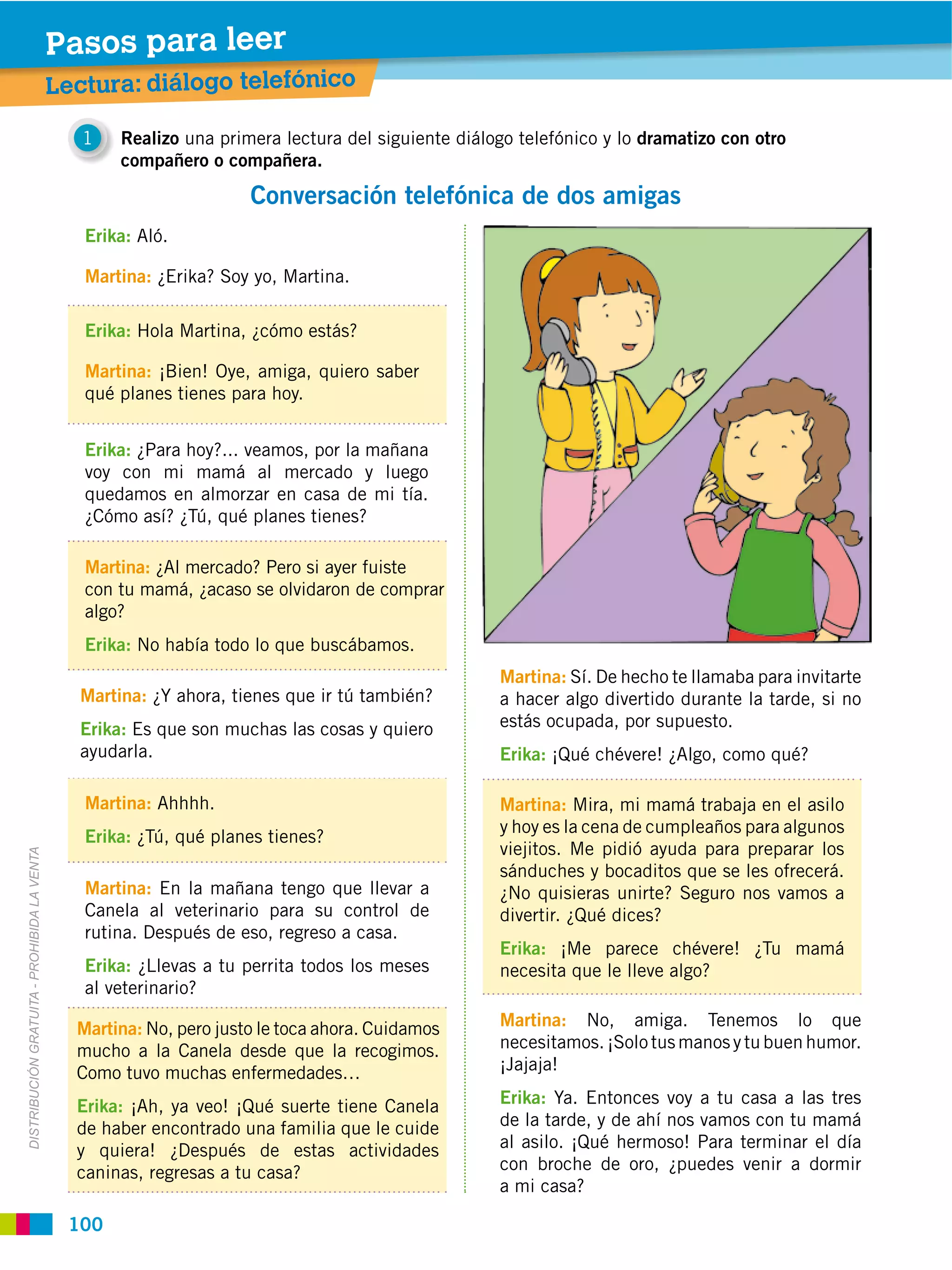 Pasos para leer
                                             Lectura: diálogo telefónico

                                                1   Realizo una primera lectura del siguiente diálogo telefónico y lo dramatizo con otro
                                                    compañero o compañera.

                                                                     Conversación telefónica de dos amigas
                                                Erika: Aló.

                                                Martina: ¿Erika? Soy yo, Martina.

                                                Erika: Hola Martina, ¿cómo estás?

                                                Martina: ¡Bien! Oye, amiga, quiero saber
                                                qué planes tienes para hoy.


                                                Erika: ¿Para hoy?... veamos, por la mañana
                                                voy con mi mamá al mercado y luego
                                                quedamos en almorzar en casa de mi tía.
                                                ¿Cómo así? ¿Tú, qué planes tienes?

                                                Martina: ¿Al mercado? Pero si ayer fuiste
                                                con tu mamá, ¿acaso se olvidaron de comprar
                                                algo?
                                                Erika: No había todo lo que buscábamos.
                                                                                                   Martina: Sí. De hecho te llamaba para invitarte
                                               Martina: ¿Y ahora, tienes que ir tú también?        a hacer algo divertido durante la tarde, si no
                                               Erika: Es que son muchas las cosas y quiero         estás ocupada, por supuesto.
                                               ayudarla.                                           Erika: ¡Qué chévere! ¿Algo, como qué?

                                                Martina: Ahhhh.                                    Martina: Mira, mi mamá trabaja en el asilo
                                                                                                   y hoy es la cena de cumpleaños para algunos
                                                Erika: ¿Tú, qué planes tienes?
                                                                                                   viejitos. Me pidió ayuda para preparar los
DISTRIBUCIÓN GRATUITA ­ PROHIBIDA LA VENTA




                                                                                                   sánduches y bocaditos que se les ofrecerá.
                                                Martina: En la mañana tengo que llevar a           ¿No quisieras unirte? Seguro nos vamos a
                                                Canela al veterinario para su control de           divertir. ¿Qué dices?
                                                rutina. Después de eso, regreso a casa.
                                                                                                   Erika: ¡Me parece chévere! ¿Tu mamá
                                                Erika: ¿Llevas a tu perrita todos los meses        necesita que le lleve algo?
                                                al veterinario?

                                               Martina: No, pero justo le toca ahora. Cuidamos     Martina: No, amiga. Tenemos lo que
                                               mucho a la Canela desde que la recogimos.           necesitamos. ¡Solo tus manos y tu buen humor.
                                               Como tuvo muchas enfermedades…                      ¡Jajaja!

                                               Erika: ¡Ah, ya veo! ¡Qué suerte tiene Canela        Erika: Ya. Entonces voy a tu casa a las tres
                                               de haber encontrado una familia que le cuide        de la tarde, y de ahí nos vamos con tu mamá
                                               y quiera! ¿Después de estas actividades             al asilo. ¡Qué hermoso! Para terminar el día
                                               caninas, regresas a tu casa?                        con broche de oro, ¿puedes venir a dormir
                                                                                                   a mi casa?

                                              100
 