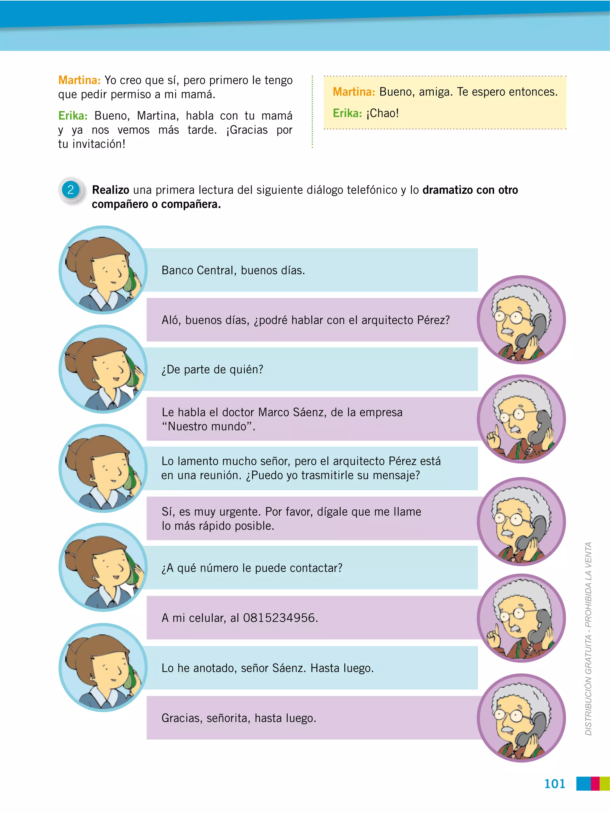 Martina: Yo creo que sí, pero primero le tengo
que pedir permiso a mi mamá.                          Martina: Bueno, amiga. Te espero entonces.

Erika: Bueno, Martina, habla con tu mamá              Erika: ¡Chao!
y ya nos vemos más tarde. ¡Gracias por
tu invitación!


 2    Realizo una primera lectura del siguiente diálogo telefónico y lo dramatizo con otro
      compañero o compañera.




                    Banco Central, buenos días.



                    Aló, buenos días, ¿podré hablar con el arquitecto Pérez?



                    ¿De parte de quién?


                    Le habla el doctor Marco Sáenz, de la empresa
                    “Nuestro mundo”.

                    Lo lamento mucho señor, pero el arquitecto Pérez está
                    en una reunión. ¿Puedo yo trasmitirle su mensaje?


                    Sí, es muy urgente. Por favor, dígale que me llame
                    lo más rápido posible.




                                                                                                   DISTRIBUCIÓN GRATUITA ­ PROHIBIDA LA VENTA
                    ¿A qué número le puede contactar?



                    A mi celular, al 0815234956.



                    Lo he anotado, señor Sáenz. Hasta luego.



                    Gracias, señorita, hasta luego.




                                                                                             101
 