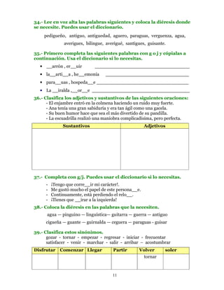 34.- Lee en voz alta las palabras siguientes y coloca la diéresis donde
se necesite. Puedes usar el diccionario.
    pedigueño, antiguo, antiguedad, aguero, paraguas, verguenza, agua,
               averigues, bilingue, averigué, santigues, guisante.

35.- Primero completa las siguientes palabras con g o j y cópialas a
continuación. Usa el diccionario si lo necesitas.
  • __arrón , er__uir         _________________________________
  • la__arti__a , he__emonía       _____________________________
  • para__uas , hospeda__e ________________________________
  • La __iralda ,__or__e __________________________________
36.- Clasifica los adjetivos y sustantivos de las siguientes oraciones:
      - El enjambre entró en la colmena haciendo un ruido muy fuerte.
      - Ana tenía una gran sabiduría y era tan ágil como una gacela.
      - Su buen humor hace que sea el más divertido de su pandilla.
      - La escuadrilla realizó una maniobra complicadísima, pero perfecta.
              Sustantivos                              Adjetivos




37.- Completa con g/j. Puedes usar el diccionario si lo necesitas.
     -   ¡Tengo que corre__ir mi carácter!.
     -   Me gustó mucho el papel de este persona__e.
     -   Continuamente, está perdiendo el relo__.
     -   ¡Tienes que __irar a la izquierda!
38.- Coloca la diéresis en las palabras que la necesiten.
      agua — pinguino — linguística— guitarra — guerra — antiguo
     cigueña — guante — guirnalda — ceguera — paraguas - guisar

39.- Clasifica estos sinónimos.
      gozar - tornar - empezar - regresar - iniciar - frecuentar
      satisfacer - venir - marchar - salir - arribar – acostumbrar
Disfrutar    Comenzar Llegar           Partir       Volver       soler
                                                     tornar



                                       11
 