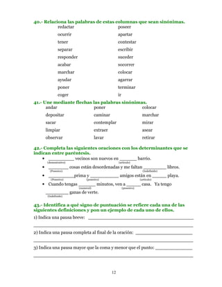 40.- Relaciona las palabras de estas columnas que sean sinónimas.
           redactar                   poseer
              ocurrir                                apartar
              tener                                  contestar
              separar                                escribir
              responder                              suceder
              acabar                                 socorrer
              marchar                                colocar
              ayudar                                 agarrar
              poner                                  terminar
              coger                                  ir
41.- Une mediante flechas las palabras sinónimas.
      andar                poner               colocar
     depositar                        caminar                           marchar
     sacar                            contemplar                        mirar
     limpiar                          extraer                           asear
     observar                         lavar                             retirar

42.- Completa las siguientes oraciones con los determinantes que se
indican entre paréntesis.
    • _________ vecinos son nuevos en ______ barrio.
      (demostrativo)                                 (artículo)
    • _______ cosas están desordenadas y me faltan ________ libros.
        (Posesivo)                                                       (Indefinido)
    • _________prima y __________ amigos están en _____ playa.
        (Posesivo)             (posesivo)                              (artículo)
    • Cuando tengas ______ minutos, ven a _____ casa. Ya tengo
                          (numeral)                       (posesivo)
     ________ ganas de verte.
      (Indefinido)


43.- Identifica a qué signo de puntuación se refiere cada una de las
siguientes definiciones y pon un ejemplo de cada uno de ellos.
1) Indica una pausa breve: _____________________________________
________________________________________________________
2) Indica una pausa completa al final de la oración: ____________________
________________________________________________________
3) Indica una pausa mayor que la coma y menor que el punto: _____________
________________________________________________________


                                                12
 