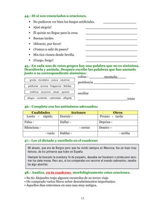 44.- Di si son enunciados u oraciones.
      No pudieron ver bien los fuegos artificiales.     ________________
      ¡Qué alegría!                             _________________________
      Él quizás no llegue para la cena.         _________________________
      Buenas tardes.                            _________________________
      ¡Silencio, por favor!                     _________________________
      ¿Vamos a salir de paseo?                  _________________________
      Mis tíos vienen desde Sevilla.            _________________________
      ¡Fuego, fuego!                            _________________________
45.- En cada uno de estos grupos hay una palabra que no es sinónima.
Descúbrela y anótala. Después escribe las palabras que has anotado
junto a su correspondiente sinónimo:
                                colina -        montaña __
                                       pestilencia ____________________
                                       _________________________
                                       auxiliar
                                       ________________________triste

46.- Completa con los antónimos adecuados:
    Cualidades                  Acciones                      Otros
 Lento - rápido           Dormir -                    Pronto - tarde
Falsa -                   Hallar -                    Deprisa -
Silenciosa -                              - cerrar    Dentro –
               - vacío    Hablar -                                - arriba

47.- Lee el dictado y escríbelo en el cuaderno




48.- Analiza, en tu cuaderno, morfológicamente estas oraciones.
• Su tío Alejandro trajo algunos recuerdos de su tercer viaje.
• He comprado varios libros sobre descubrimientos importantes.
• Aquellos días estuvimos en una casa muy antigua.



                                           13
 