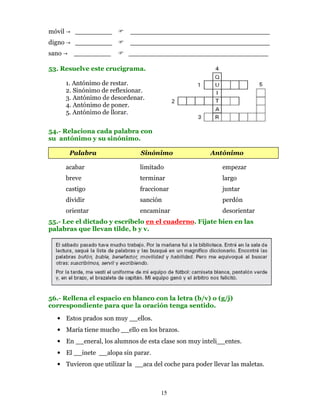 móvil      _________          __________________________________
digno      _________          __________________________________
sano       _________         __________________________________

53. Resuelve este crucigrama.

        1. Antónimo de restar.
        2. Sinónimo de reflexionar.
        3. Antónimo de desordenar.
        4. Antónimo de poner.
        5. Antónimo de llorar.

54.- Relaciona cada palabra con
su antónimo y su sinónimo.

         Palabra                 Sinónimo              Antónimo

        acabar                   limitado                   empezar
        breve                    terminar                   largo
        castigo                  fraccionar                 juntar
        dividir                  sanción                    perdón
        orientar                 encaminar                  desorientar
55.- Lee el dictado y escríbelo en el cuaderno. Fíjate bien en las
palabras que llevan tilde, b y v.




56.- Rellena el espacio en blanco con la letra (b/v) o (g/j)
correspondiente para que la oración tenga sentido.

  • Estos prados son muy __ellos.
  • María tiene mucho __ello en los brazos.
  • En __eneral, los alumnos de esta clase son muy inteli__entes.
  • El __inete __alopa sin parar.
  • Tuvieron que utilizar la __aca del coche para poder llevar las maletas.



                                        15
 