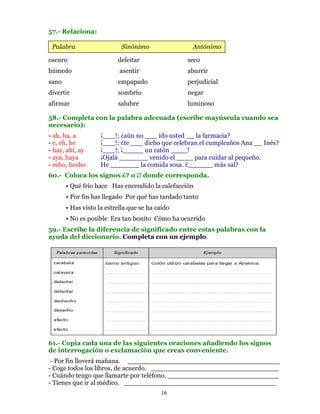 57.- Relaciona:

 Palabra                    Sinónimo                Antónimo

oscuro                    deleitar                seco
húmedo                     asentir                aburrir
sano                      empapado                perjudicial
divertir                  sombrío                 negar
afirmar                   salubre                 luminoso

58.- Completa con la palabra adecuada (escribe mayúscula cuando sea
necesario):
- ah, ha, a         ¡___!; ¿aún no ___ ido usted __ la farmacia?
- e, eh, he         ¡___!; ¿te ___ dicho que celebran el cumpleaños Ana __ Inés?
- hay, ahí, ay      ¡___!; ¡_____ un ratón ____!
- aya, haya         ¡Ojalá _______ venido el ____ para cuidar al pequeño.
- echo, hecho       He _______ la comida sosa. ¿______ más sal?
60.- Coloca los signos ¿? o ¡! donde corresponda.
       • Qué frío hace Has encendido la calefacción
       • Por fin has llegado Por qué has tardado tanto
       • Has visto la estrella que se ha caído
       • No es posible Era tan bonito Cómo ha ocurrido
59.- Escribe la diferencia de significado entre estas palabras con la
ayuda del diccionario. Completa con un ejemplo.




61.- Copia cada una de las siguientes oraciones añadiendo los signos
de interrogación o exclamación que creas conveniente.
 - Por fin lloverá mañana. _____________________________________
- Coge todos los libros, de acuerdo. _______________________________
- Cuándo tengo que llamarte por teléfono. ___________________________
- Tienes que ir al médico. _____________________________________
                                          16
 