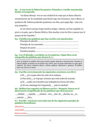 62.- A este texto le faltan los puntos. Pónselos y escribe mayúsculas
donde corresponda.
      “me llamo Maruja vivo en una ciudad de la costa que se llama Almería
recientemente me he trasladado aquí desde Lugo mis hermanos, Luis y María, se
quedaron allí hubiera preferido quedarme con ellos, pero papá dijo: «aún eres
muy pequeña.»
      no me aburro porque tengo muchos amigos además, me han regalado un
perro y un gato, que se llaman Michu y Ron muchas veces los llevo a pasear por el
parque de las Camelias.”
63.- Clasifica las palabras que has escrito con mayúsculas:
      Principio de párrafo……………………………………………………………………
      Principio de un enunciado: …………………………………………………………
      Después de punto ………………………………….. …………………………………
      Nombres propios ……………………………………………………………………….
64.- Lee el dictado y escríbelo en el cuaderno. Fíjate bien en la
ortografía de palabras que tienen b y v.




65.- Escribe correctamente las siguientes oraciones con (b/v)
      1) El __arco zarpó sobre las ocho de la mañana.
      2) Para disol__er el grupo, tenemos que estar todos de acuerdo.
      3) El __asallo era el hombre que trabajaba las tierras del señor.
      4) ¡Si vas a Santiago de Compostela, __isita la catedral!
66.- Rellena los espacios en blanco con b/v. Después, busca en el
diccionario el significado de las palabras que desconozcas.
__irilidad , __iografía , __olumen , arre__atar, de__olución, na__ío,
__astante , __élico,
67.- Escribe oraciones con cada una de las siguientes parejas de
palabras homófonas:
tubo/tuvo:________________________________________________
cayó/calló:________________________________________________
bienes/vienes______________________________________________


                                        17
 