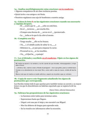 74.- Analiza morfológicamente estas oraciones en tu cuaderno.
• Algunos compañeros de mi clase recitaron poesías.
• Quizá invite a sus amigos a mi fiesta.
• Nosotros regalamos una caja de bombones a nuestra amiga.

75.- Coloca la letra h en las siguientes oraciones cuando sea necesario
y cópialas después.
      - El __orario que te __as __echo no está bien.
      - En el __invierno __ace mucho frío.
      - ¡Compra una docena de __uevos en el __ipermercado.
      - La __ierba es la que le da color al monte.
76.- Completa con ll/y
      - Tengo mucho __ello en los brazos.
      - ¡Va__!; el caballo acaba de saltar la va___a
      - Debemos ra__ar pan para empanar la carne.
      - Procurad no ra__ar los muebles.
      - ¡Va__a!¡Qué be__o paisaje!

77.- Lee el dictado y escríbelo en el cuaderno. Fíjate en los signos de
puntuación.




78.- Copia de nuevo este fragmento añadiendo los signos de
puntuación que corresponda.
Los Dursley tenían todo lo que querían pero también tenían un secreto y su mayor
temor era que lo descubriesen no habrían soportado que se supiera lo de los
Potter.
                                                (Harry Potter, editorial Salamandra)
79.- Subraya las preposiciones de las siguientes oraciones:
      - Lo haremos entre todos para terminar antes.
      - Esperaremos hasta que llegues.
      - Llegué a mi casa por el atajo y me encontré con Miguel.
      - Hice los deberes de lengua para aprender más.
      - En la reunión nos informaron sobre la excursión.

                                           19
 