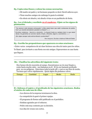 83. Copia estas frases y coloca las comas necesarias.
      • Mi madre mi padre y mi hermano pequeño es decir David salieron ayer.
      • Tiene muchos amigos sin embargo le gusta la soledad.
      • En efecto mi abuelo y mi abuela vivían en un pueblecito de Soria.

84.- Lee el dictado y escríbelo en el cuaderno. Fíjate en los signos de
puntuación.




85.- Escribe las preposiciones que aparecen en estas oraciones:
• Entre varios compañeros de mi clase hicimos una obra de teatro para los niños.
Te llamé para invitarte a una fiesta con mis amigos. Esperaremos en casa hasta
que llegues.
________________________________________________________
________________________________________________________
86.- Clasifica los adverbios del siguiente texto:
   Hoy hemos ido de excursión al campo. Encontramos un río muy limpio y,
   como hacía mucho calor, nos bañamos en él. El río era bastante profundo
   pero no era peligroso. Estuvimos toda la tarde allí y casi se nos hizo de noche.
   Tuvimos que volver rápidamente. Quizá algún día podamos volver.
   Tiempo         Cantidad           Lugar           Modo             Duda




87.-Subraya el sujeto y el predicado de las siguientes oraciones. Rodea
el núcleo de cada uno de ellos.
      - Los obreros de la empresa terminaron la obra.
      - La competición la ganó el primer equipo.
      - El programa de fiestas salió publicado en el periódico.
      - Estaban agotados por el esfuerzo.
      - Pedro está muy contento por su decisión.
      - Los días de verano son cortos.

                                         21
 