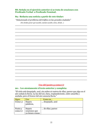 88.-Señala en el ejercicio anterior si se trata de oraciones con
Predicado Verbal o Predicado Nominal.

89.- Redacta una noticia a partir de este títular:
“Solucionado el problema del tráfico en las grandes ciudades”
      (No olvides poner qué sucedió, cuándo sucedió, cómo, dónde…)
________________________________________________________
________________________________________________________
________________________________________________________
________________________________________________________
________________________________________________________
________________________________________________________
________________________________________________________
________________________________________________________
________________________________________________________
________________________________________________________
________________________________________________________
________________________________________________________
________________________________________________________
________________________________________________________
________________________________________________________
________________________________________________________
________________________________________________________

                               Uso del punto y coma (;)
90.- Lee atentamente el texto anterior y completa:
“El cielo está despejado, azul, sin nubes ni rastros de ellas; parece que algo en el
aire señala la lluvia. La luz del sol, clara, resplandeciente, entre amarilla y
azulada; pero el frescor del aire anuncia lluvia.”
Signo        Uso                    Como en…
Coma (,)     Separa                … despejado, azul
             palabras,

Punto y      Separa          … de ellas; parece
coma (;)     oraciones que
             ya tienen comas



                                               22
 