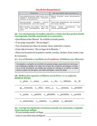 Uso de los dos puntos (:)




96.- Lee atentamente el cuadro anterior y coloca los dos puntos donde
corresponda. Escribe mayúscula si es necesario.
• Queridísimo señor Manuel he recibido su bonita postal…
• Y mi amigo respondió “¡No me digas!”.
• Voy a la piscina tres días a la semana lunes, miércoles y viernes.
• Como dijo Cervantes “¡En un lugar de la Mancha…”
• Éstas son las partes de la guitarra puente, cuerdas, clavijero, boca, traste y caja
de resonancia.
97.- Lee el dictado y escríbelo en el cuaderno. (Palabras con diéresis)




98.- Rellena los espacios en blanco con la letra x o s y copia las
palabras debajo.
      e__pirar,    e__amen,       __uave,        e__tío,   e__hibición ,   té__til
________________________________________________________
      ga__tronomía,      e__ótico, sonri__a,          e___ peranza,    e__primidor
________________________________________________________
      e__poner,     e__plosión,     e__pléndido, e__pecialista, e__presión
________________________________________________________
      e__traterrestre,    e__céntrico,      e__pátula,      e__plicación
________________________________________________________
99.- Corrige las siguientes oraciones cuando sea necesario y cópialas
correctamente debajo.
- El tacsi tardaba mucho en llegar. ______________________________
- Luisa es una chica muy inteligente. ____________________________

                                            24
 