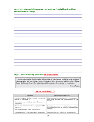 102.- Inventa un diálogo entre tres amigos. No olvides de utilizar
correctamente la raya.
________________________________________________________
________________________________________________________
________________________________________________________
________________________________________________________
________________________________________________________
________________________________________________________
________________________________________________________
________________________________________________________
________________________________________________________
________________________________________________________
________________________________________________________
________________________________________________________
________________________________________________________
________________________________________________________
________________________________________________________
________________________________________________________
________________________________________________________
________________________________________________________
________________________________________________________
103.- Lee el dictado y escríbelo en el cuaderno.




                     Uso de comillas (“ ”)




                                   26
 