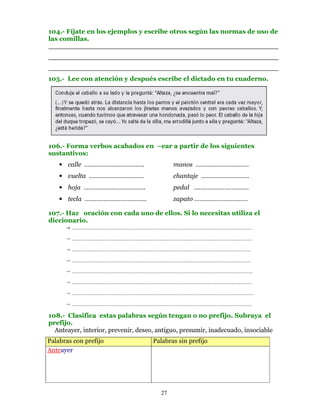 104.- Fíjate en los ejemplos y escribe otros según las normas de uso de
las comillas.
________________________________________________________
________________________________________________________
________________________________________________________
105.- Lee con atención y después escribe el dictado en tu cuaderno.




106.- Forma verbos acabados en –ear a partir de los siguientes
sustantivos:
    • calle ……………………………..                    manos ………………………….
    • vuelta ………….…………….…                    chantaje ……………………….
    • hoja ……………….……………..                    pedal …………………………..
    • tecla ……………………………...                   zapato ………………………….

107.- Haz oración con cada uno de ellos. Si lo necesitas utiliza el
diccionario.
       ……………………………………………………………………………………………
        ……………………………………………………………………………………………
        ………………………………………………………………..…………………………
        …………………………………………………………………..………………………
        …………………………………………………………………..……………………….
        ……………………………………………………………………………………………
        …………………………………………………………………………………………….
        ……………………………………………………………………………………………
108.- Clasifica estas palabras según tengan o no prefijo. Subraya el
prefijo.
  Anteayer, interior, prevenir, deseo, antiguo, presumir, inadecuado, insociable
Palabras con prefijo                 Palabras sin prefijo
Anteayer




                                        27
 