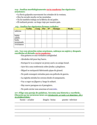 114.- Analiza morfológicamente en tu cuaderno las siguientes
oraciones:
 • La lluvia golpeaba suavemente los cristales de la ventana.
 • Hoy ha nevado mucho en las montañas.
 • Tu tío también trabaja en la fábrica de mi padre.
 • Él realizará pronto un largo viaje por nuestro país.

115.- Analiza las siguientes formas verbales:
                Verbo     Conj.   Per    Nº     Tiempo           Modo
salieras

había
salido
hubo
terminado
viviríamos


116.- Lee con atención estas oraciones, subraya su sujeto y después
escríbelas al dictado en tu cuaderno.
      - Esa guitarra es una verdadera antigüedad.
       - Alrededor del pozo hay barro.
       - Enrique le va a comprar un jersey azul a su amigo Israel.
       - Ayer fui a una conferencia sobre jirafas y pingüinos.
       - Miguel se enriqueció fabricando pipas de girasol.
       - No pude conseguir entradas para esa película de guerra.
       - La cigüeña miraba los cerezos desde el campanario.
       - Voy a coger un jilguero y luego lo soltaré.
       - Hay nueve paraguas en el paragüero.
       - No pudo enviar esas azucenas al convento.
117.-Elige una pareja de palabras. Inventa una historia y escríbela .
(Recuerda que las narraciones tienen una introducción, un nudo y un desenlace. ¡Ah y
no olvides el título.)
    fuente – aviador   dragón - boina puente - televisor
________________________________________________________
________________________________________________________
________________________________________________________
________________________________________________________
________________________________________________________
                                           3
 