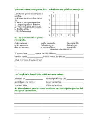 5-Resuelve este crucigrama. Las         soluciones son palabras esdrújulas.

1. Partes en que se descompone la
palabra.
2. Árboles que crecen junto a un
río.
3. Balanza para pesos grandes.
4. Dirige los partidos de fútbol.
5. Frutos de la palmera datilera.
6. Relativo al ojo.
7. Día de la semana.


6.- Lee atentamente el poema
y completa.
Cada mañana                    La flor despierta.             Y un pajarillo
la luz temprana                La luz es cierta,              diciendo pío
da a mi ventana.               la puerta abierta.             bebe rocío.
                                            FRANCISCO MORALES SANTOS

El poema tiene ______ versos. Está dividido en ______________________
estrofas y cada_____________ tiene 4 versos. La rima es _______________
¿Cuál es el tema de cada estrofa?
1ª______________________________________________________
2ª______________________________________________________
3ª______________________________________________________

7.- Completa la descripción poética de este paisaje:

A lo lejos las ______________        Junto al pueblo hay una ______________
que rodean a mi pueblo               Donde suenan las __________________
ya se ven todas ____________         ¡Cómo me gusta mi _________________
8.- Ahora intenta escribir en tu cuaderno una descripción poética del
paisaje de tu localidad.
___________________________________________________
___________________________________________________
___________________________________________________
___________________________________________________
___________________________________________________
___________________________________________________
___________________________________________________

                                        3
 