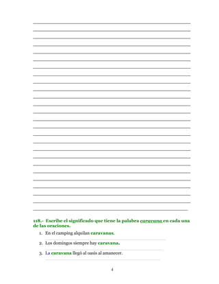 ________________________________________________________
________________________________________________________
________________________________________________________
________________________________________________________
________________________________________________________
________________________________________________________
________________________________________________________
________________________________________________________
________________________________________________________
________________________________________________________
________________________________________________________
________________________________________________________
________________________________________________________
________________________________________________________
________________________________________________________
________________________________________________________
________________________________________________________
________________________________________________________
________________________________________________________
________________________________________________________
________________________________________________________
________________________________________________________
________________________________________________________
________________________________________________________
________________________________________________________
_______________________________________________________

118.- Escribe el significado que tiene la palabra caravana en cada una
de las oraciones.
  1. En el camping alquilan caravanas.
     ___________________________________________
  2. Los domingos siempre hay caravana.
     __________________________________________
  3. La caravana llegó al oasis al amanecer.
     _________________________________________

                                  4
 